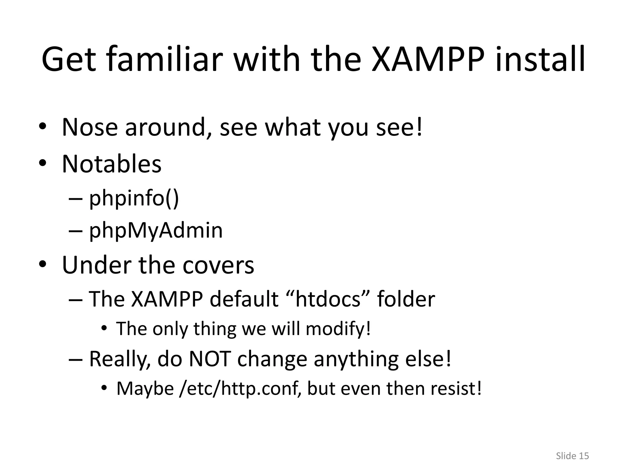 Get familiar with the XAMPP install
• Nose around, see what you see!
• Notables
  – phpinfo()
  – phpMyAdmin
• Under the covers
  – The XAMPP default “htdocs” folder
     • The only thing we will modify!
  – Really, do NOT change anything else!
     • Maybe /etc/http.conf, but even then resist!


                                                     Slide 15
 