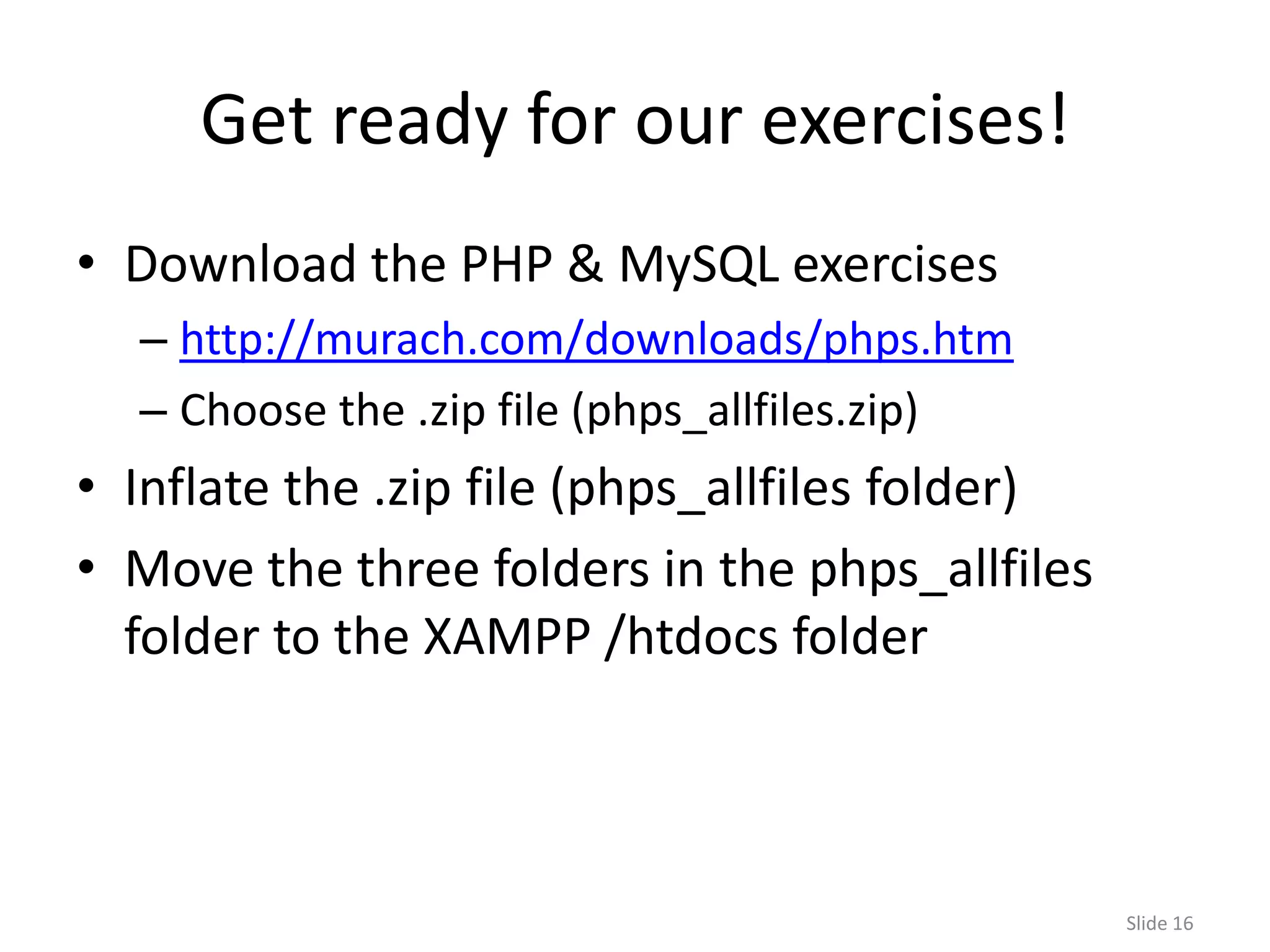 Get ready for our exercises!
• Download the PHP & MySQL exercises
  – http://murach.com/downloads/phps.htm
  – Choose the .zip file (phps_allfiles.zip)
• Inflate the .zip file (phps_allfiles folder)
• Move the three folders in the phps_allfiles
  folder to the XAMPP /htdocs folder



                                                 Slide 16
 