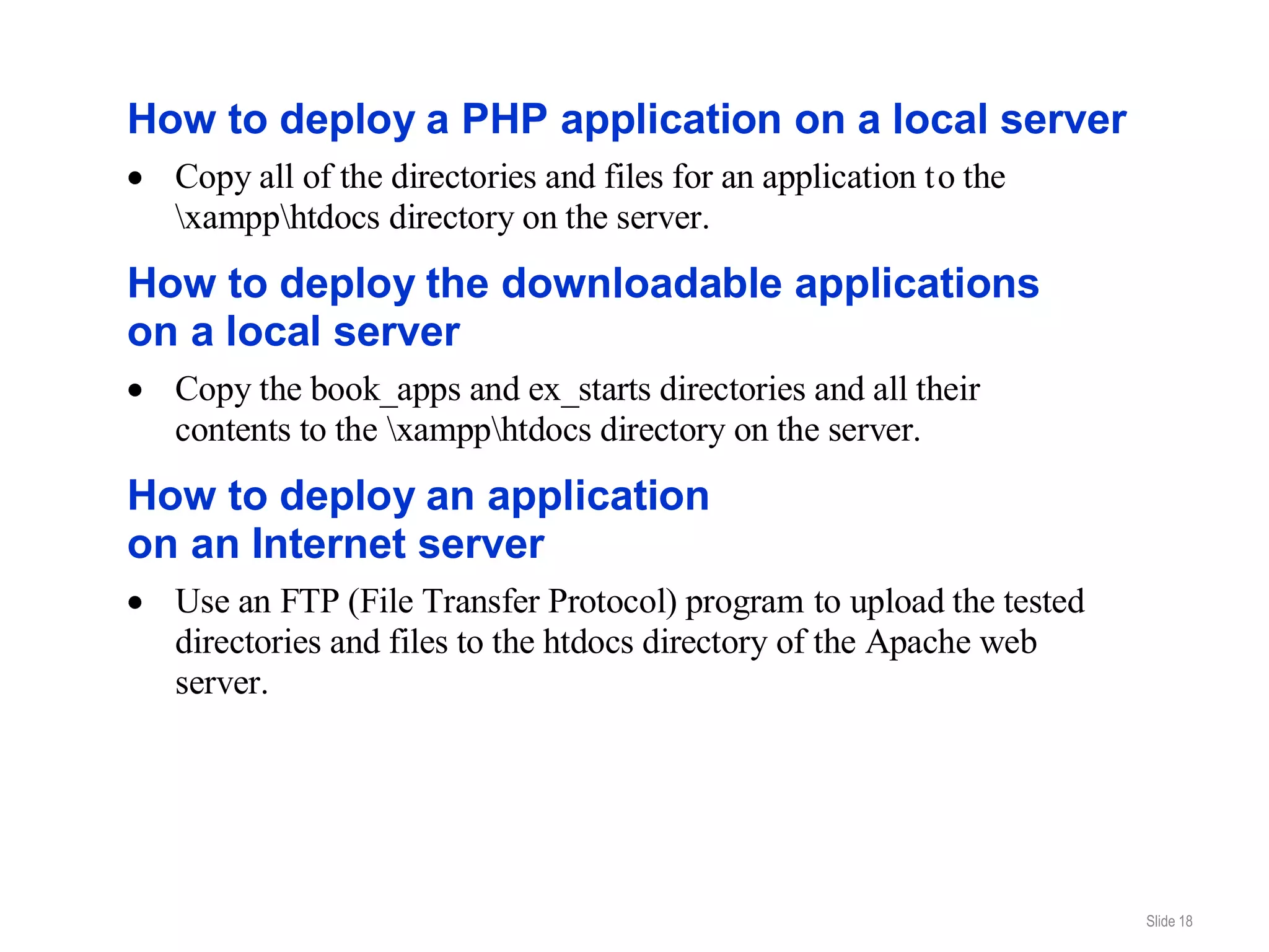 How to deploy a PHP application on a local server
  Copy all of the directories and files for an application to the
  xampphtdocs directory on the server.
How to deploy the downloadable applications
on a local server
  Copy the book_apps and ex_starts directories and all their
  contents to the xampphtdocs directory on the server.
How to deploy an application
on an Internet server
  Use an FTP (File Transfer Protocol) program to upload the tested
  directories and files to the htdocs directory of the Apache web
  server.




                                                                     Slide 18
 