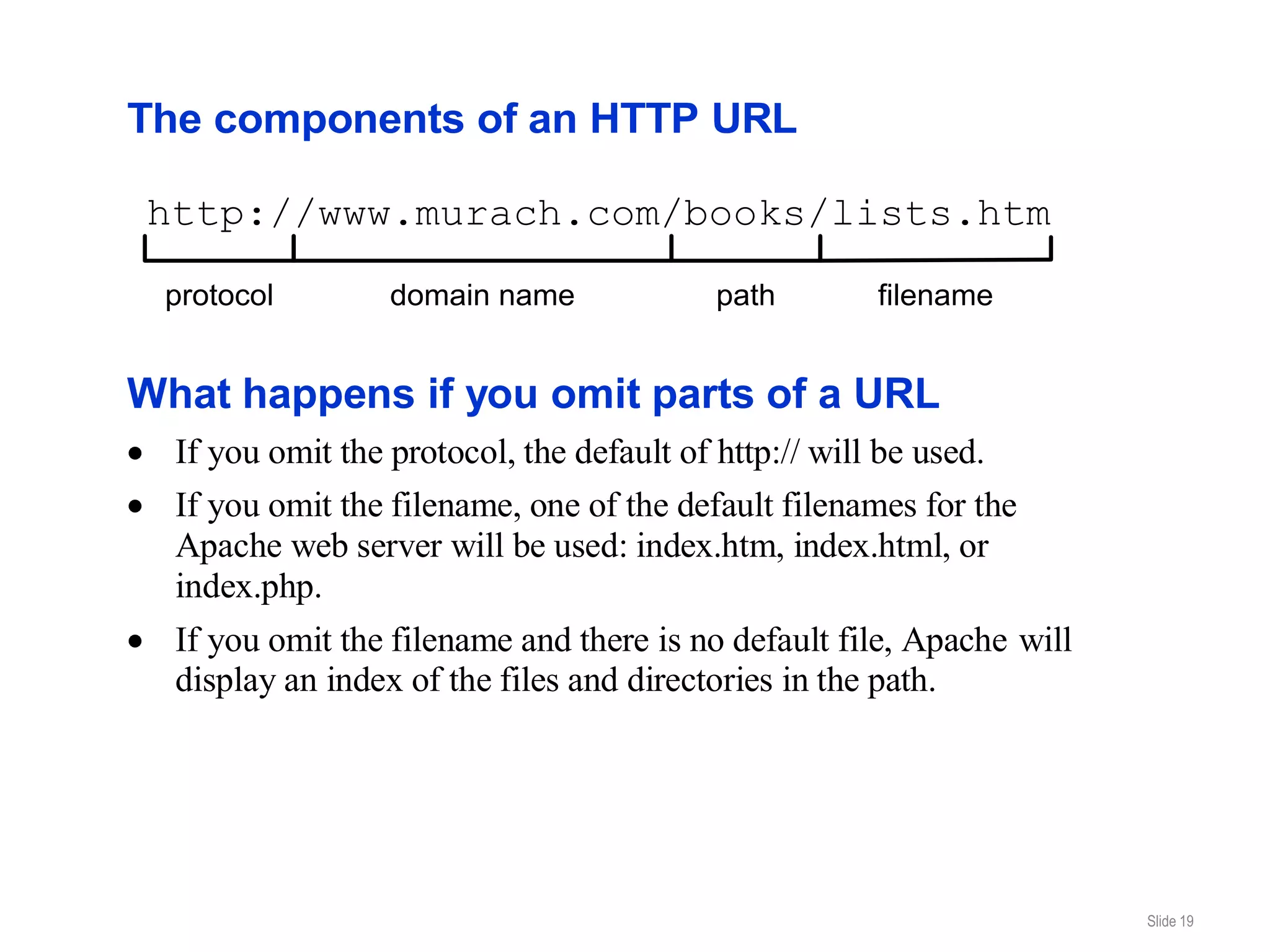 The components of an HTTP URL

http://www.murach.com/books/lists.htm

 protocol        domain name             path        filename


What happens if you omit parts of a URL
  If you omit the protocol, the default of http:// will be used.
  If you omit the filename, one of the default filenames for the
  Apache web server will be used: index.htm, index.html, or
  index.php.
  If you omit the filename and there is no default file, Apache will
  display an index of the files and directories in the path.




                                                                       Slide 19
 