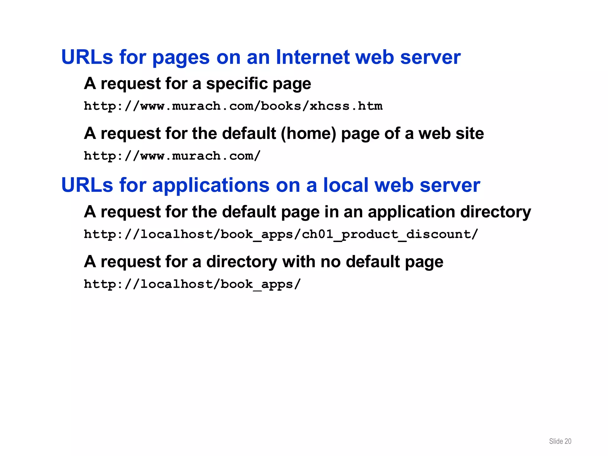 URLs for pages on an Internet web server
  A request for a specific page
  http://www.murach.com/books/xhcss.htm

  A request for the default (home) page of a web site
  http://www.murach.com/

URLs for applications on a local web server
  A request for the default page in an application directory
  http://localhost/book_apps/ch01_product_discount/

  A request for a directory with no default page
  http://localhost/book_apps/




                                                               Slide 20
 