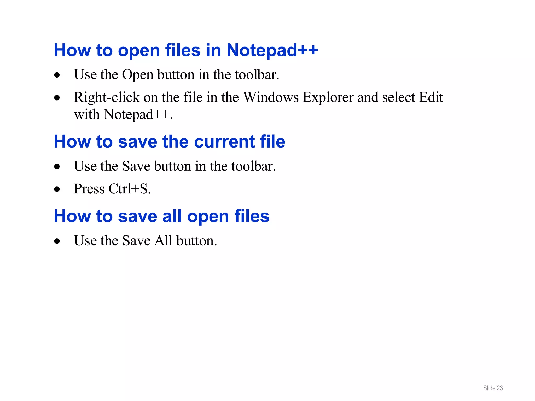 How to open files in Notepad++
  Use the Open button in the toolbar.
  Right-click on the file in the Windows Explorer and select Edit
  with Notepad++.
How to save the current file
  Use the Save button in the toolbar.
  Press Ctrl+S.
How to save all open files
  Use the Save All button.




                                                                    Slide 23
 