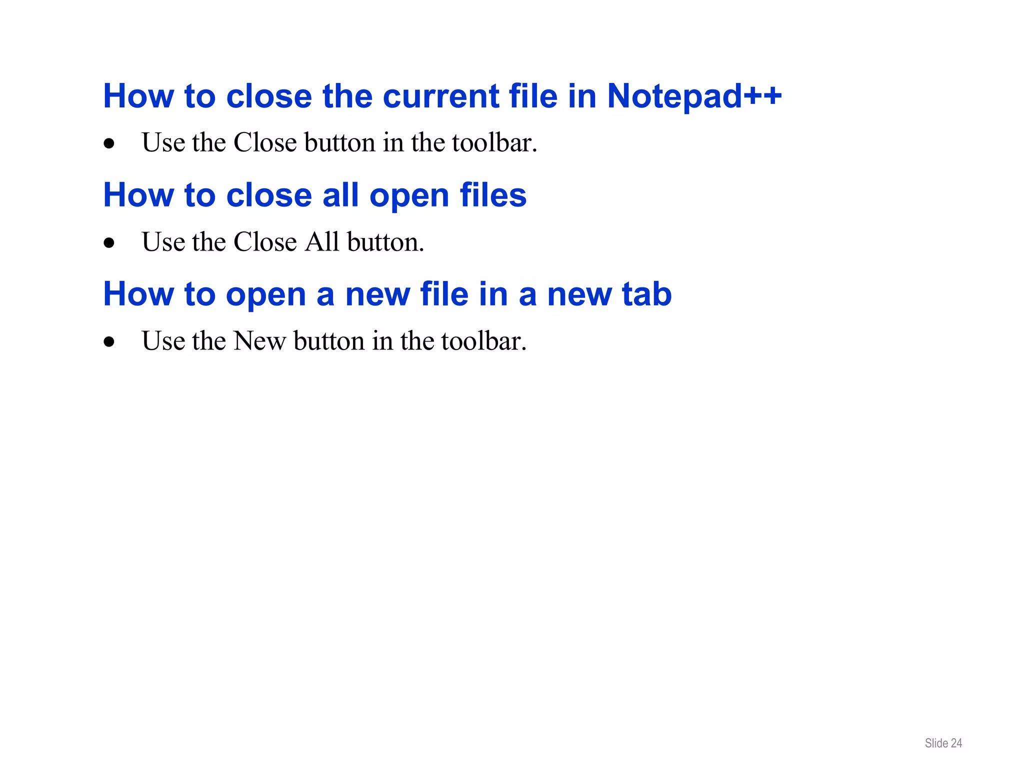 How to close the current file in Notepad++
  Use the Close button in the toolbar.
How to close all open files
  Use the Close All button.
How to open a new file in a new tab
  Use the New button in the toolbar.




                                             Slide 24
 