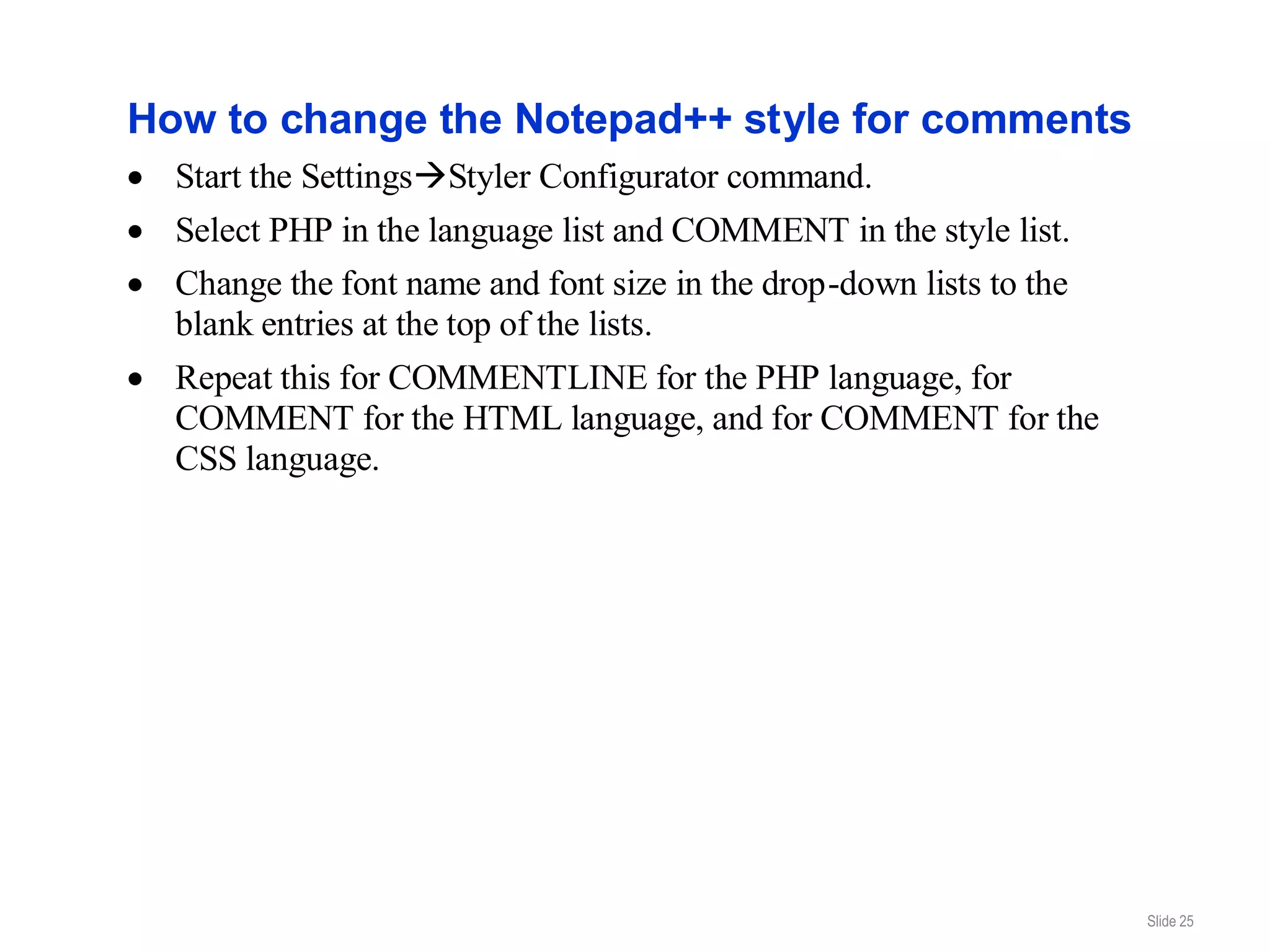 How to change the Notepad++ style for comments
  Start the SettingsStyler Configurator command.
  Select PHP in the language list and COMMENT in the style list.
  Change the font name and font size in the drop-down lists to the
  blank entries at the top of the lists.
  Repeat this for COMMENTLINE for the PHP language, for
  COMMENT for the HTML language, and for COMMENT for the
  CSS language.




                                                                     Slide 25
 