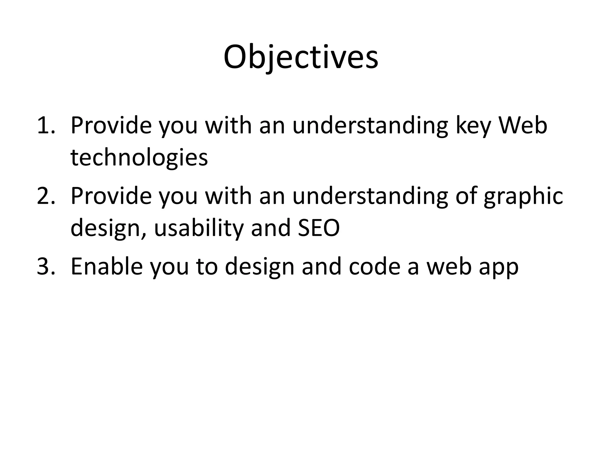 Objectives
1. Provide you with an understanding key Web
   technologies
2. Provide you with an understanding of graphic
   design, usability and SEO
3. Enable you to design and code a web app
 