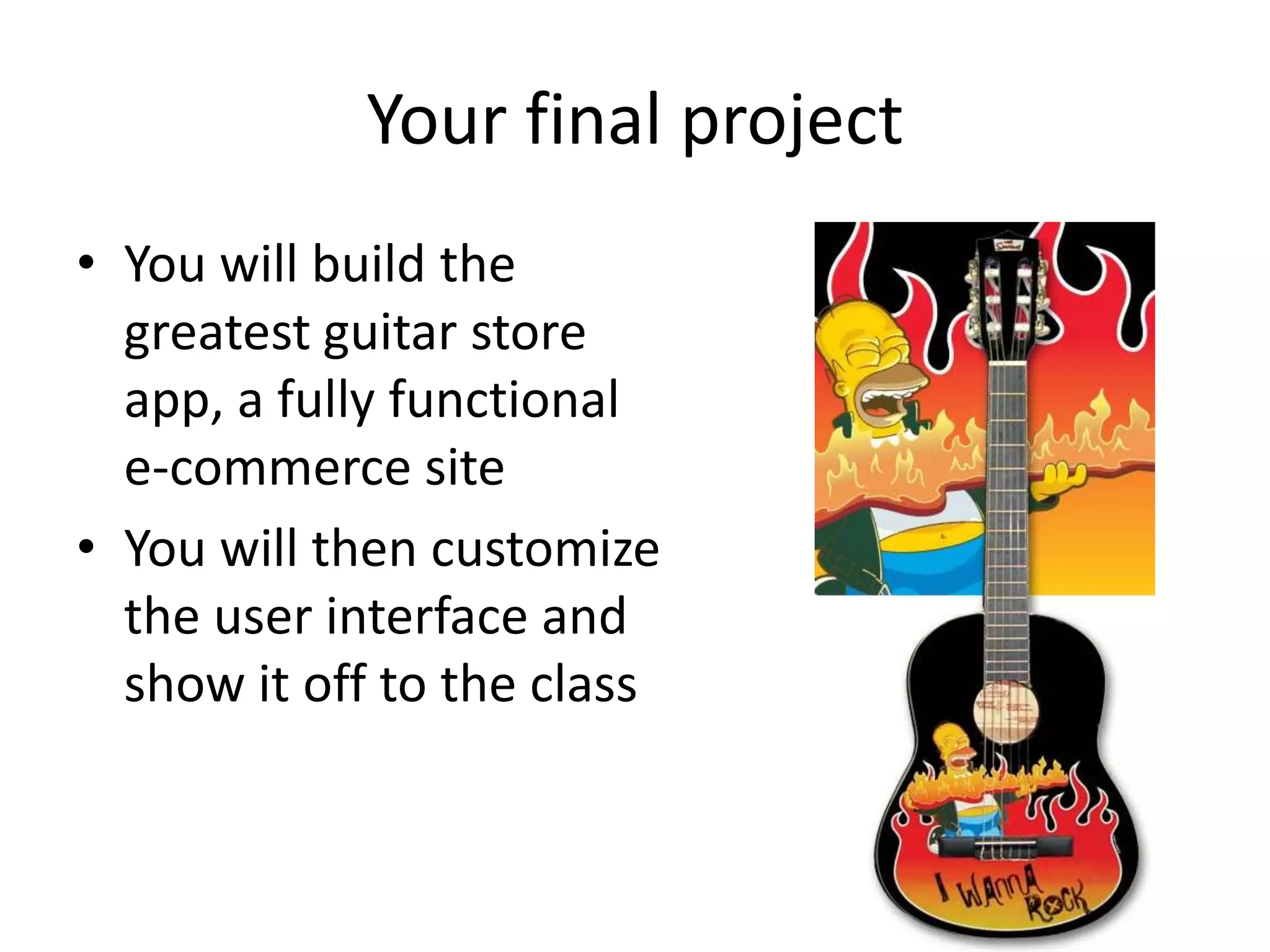 Your final project
• You will build the
  greatest guitar store
  app, a fully functional
  e-commerce site
• You will then customize
  the user interface and
  show it off to the class
 