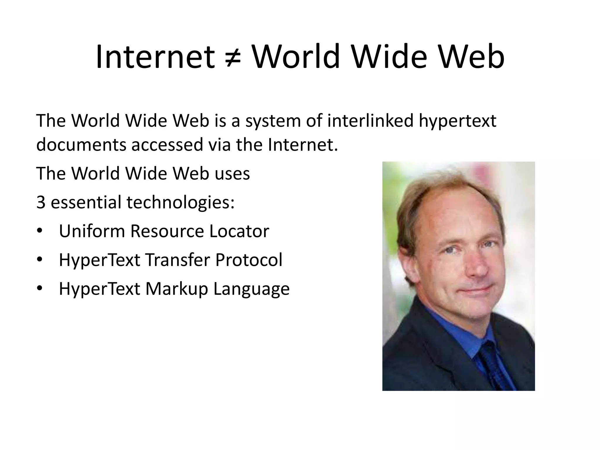 Internet ≠ World Wide Web
The World Wide Web is a system of interlinked hypertext
documents accessed via the Internet.
The World Wide Web uses
3 essential technologies:
• Uniform Resource Locator
• HyperText Transfer Protocol
• HyperText Markup Language
 