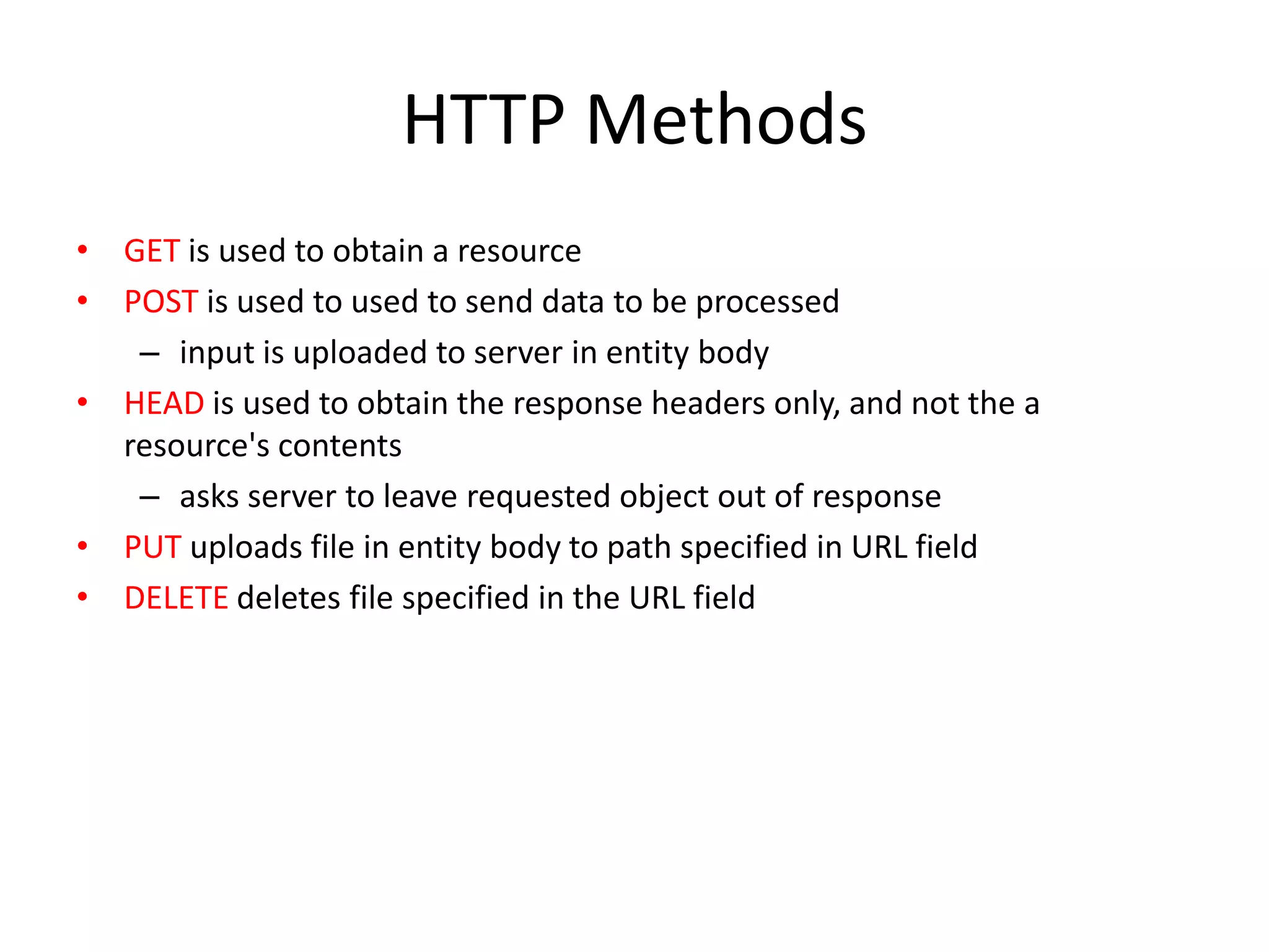 HTTP Methods
• GET is used to obtain a resource
• POST is used to used to send data to be processed
   – input is uploaded to server in entity body
• HEAD is used to obtain the response headers only, and not the a
  resource's contents
   – asks server to leave requested object out of response
• PUT uploads file in entity body to path specified in URL field
• DELETE deletes file specified in the URL field
 