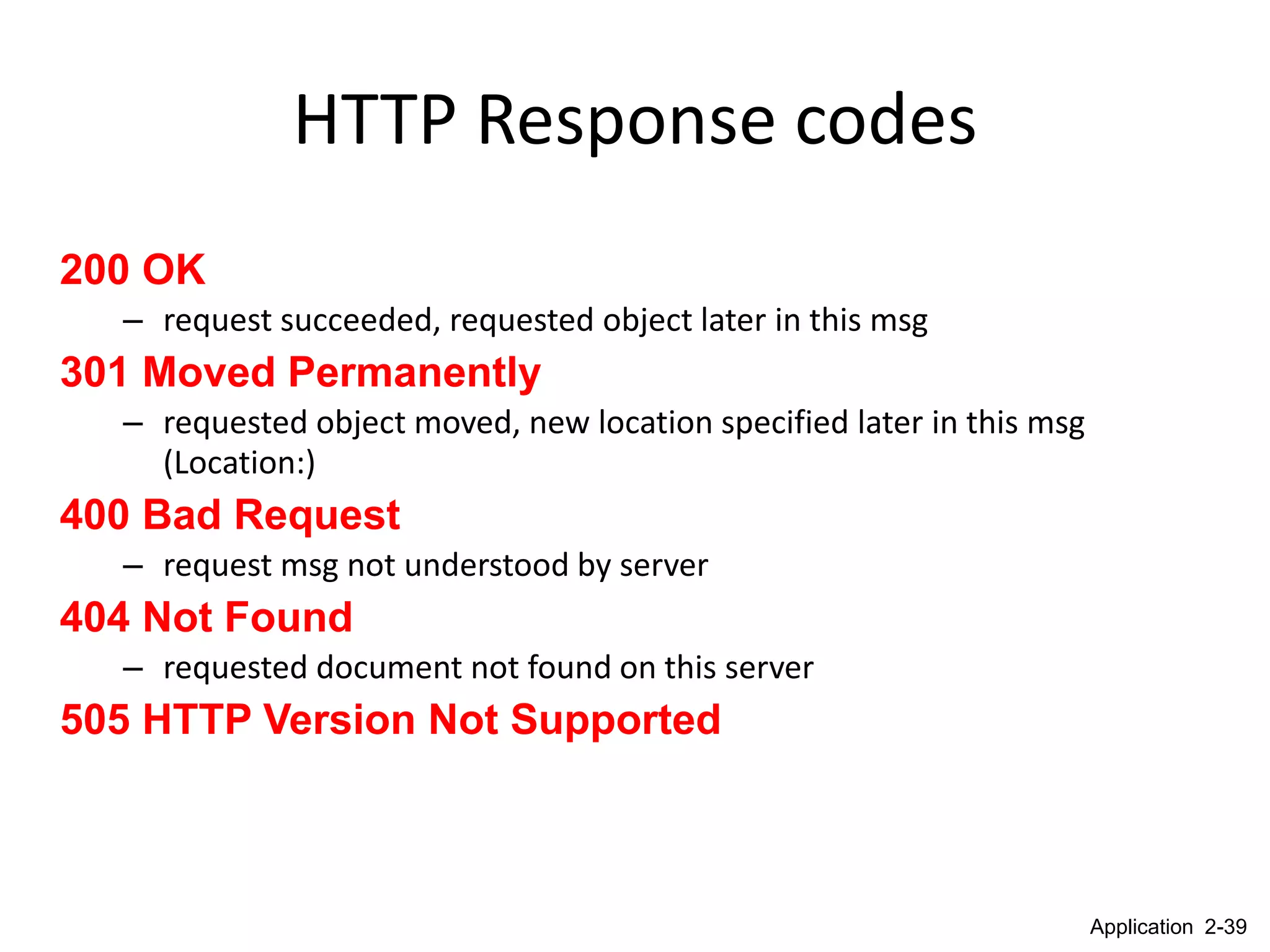 HTTP Response codes
200 OK
  – request succeeded, requested object later in this msg
301 Moved Permanently
  – requested object moved, new location specified later in this msg
    (Location:)
400 Bad Request
  – request msg not understood by server
404 Not Found
  – requested document not found on this server
505 HTTP Version Not Supported



                                                                       Application 2-39
 