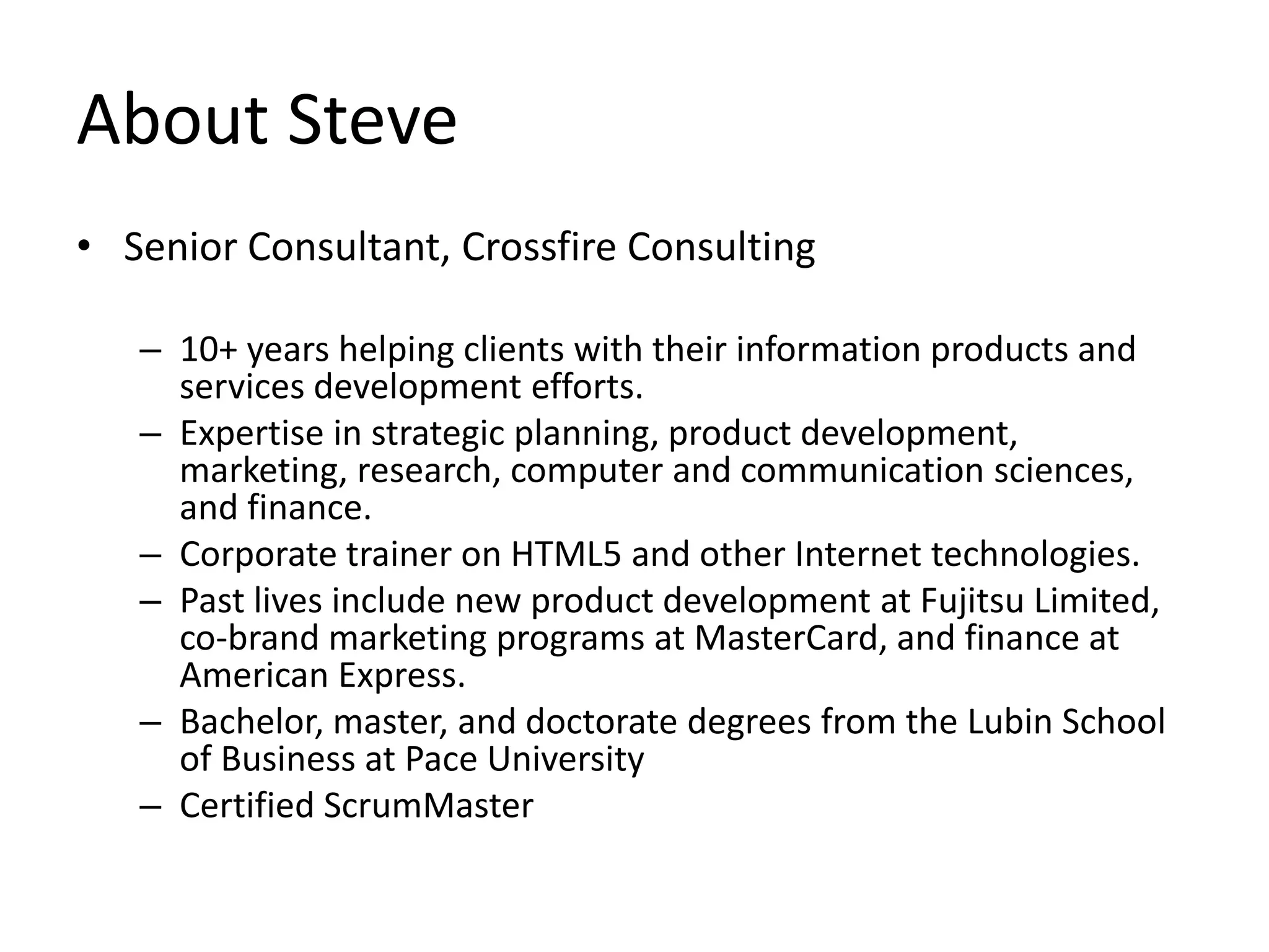 About Steve
• Senior Consultant, Crossfire Consulting

   – 10+ years helping clients with their information products and
     services development efforts.
   – Expertise in strategic planning, product development,
     marketing, research, computer and communication sciences,
     and finance.
   – Corporate trainer on HTML5 and other Internet technologies.
   – Past lives include new product development at Fujitsu Limited,
     co-brand marketing programs at MasterCard, and finance at
     American Express.
   – Bachelor, master, and doctorate degrees from the Lubin School
     of Business at Pace University
   – Certified ScrumMaster
 
