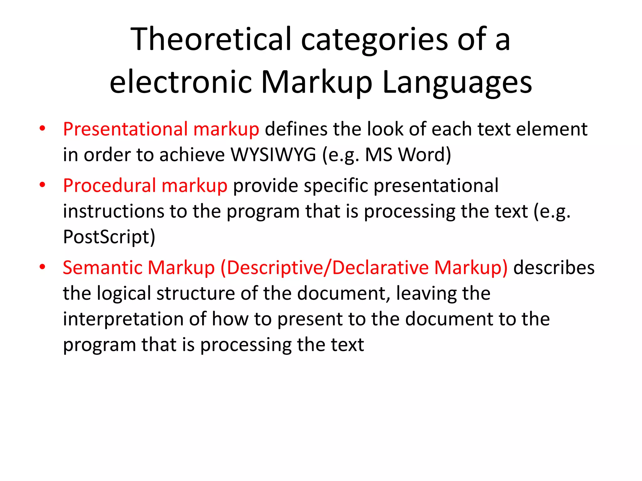 Theoretical categories of a
       electronic Markup Languages
• Presentational markup defines the look of each text element
  in order to achieve WYSIWYG (e.g. MS Word)
• Procedural markup provide specific presentational
  instructions to the program that is processing the text (e.g.
  PostScript)
• Semantic Markup (Descriptive/Declarative Markup) describes
  the logical structure of the document, leaving the
  interpretation of how to present to the document to the
  program that is processing the text
 