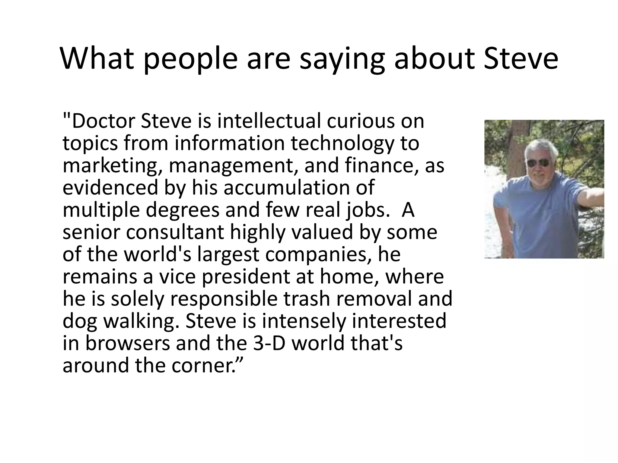 What people are saying about Steve
"Doctor Steve is intellectual curious on
topics from information technology to
marketing, management, and finance, as
evidenced by his accumulation of
multiple degrees and few real jobs. A
senior consultant highly valued by some
of the world's largest companies, he
remains a vice president at home, where
he is solely responsible trash removal and
dog walking. Steve is intensely interested
in browsers and the 3-D world that's
around the corner.”
 