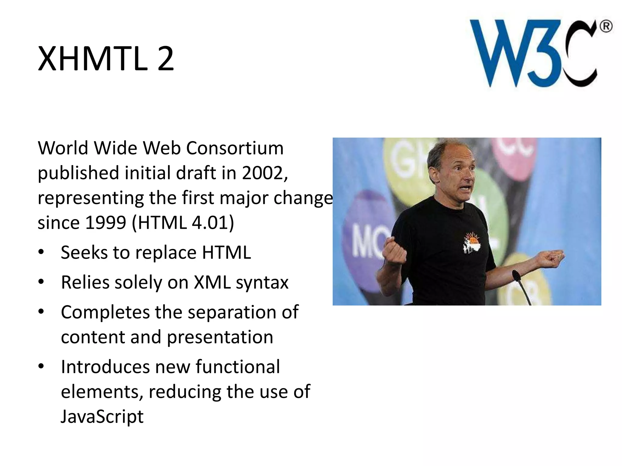 XHMTL 2

World Wide Web Consortium
published initial draft in 2002,
representing the first major change
since 1999 (HTML 4.01)
• Seeks to replace HTML
• Relies solely on XML syntax
• Completes the separation of
   content and presentation
• Introduces new functional
   elements, reducing the use of
   JavaScript
 