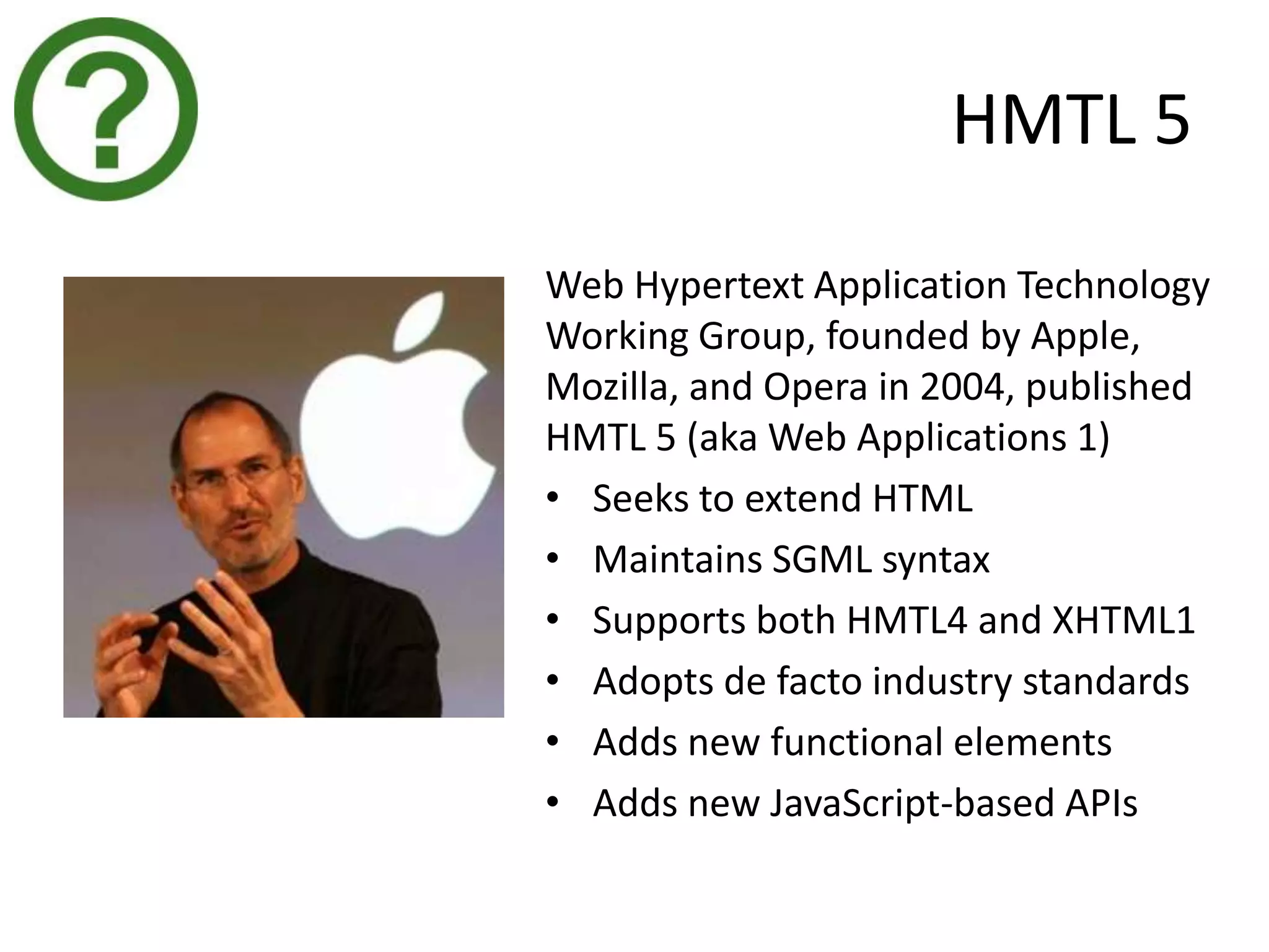 HMTL 5
Web Hypertext Application Technology
Working Group, founded by Apple,
Mozilla, and Opera in 2004, published
HMTL 5 (aka Web Applications 1)
• Seeks to extend HTML
• Maintains SGML syntax
• Supports both HMTL4 and XHTML1
• Adopts de facto industry standards
• Adds new functional elements
• Adds new JavaScript-based APIs
 