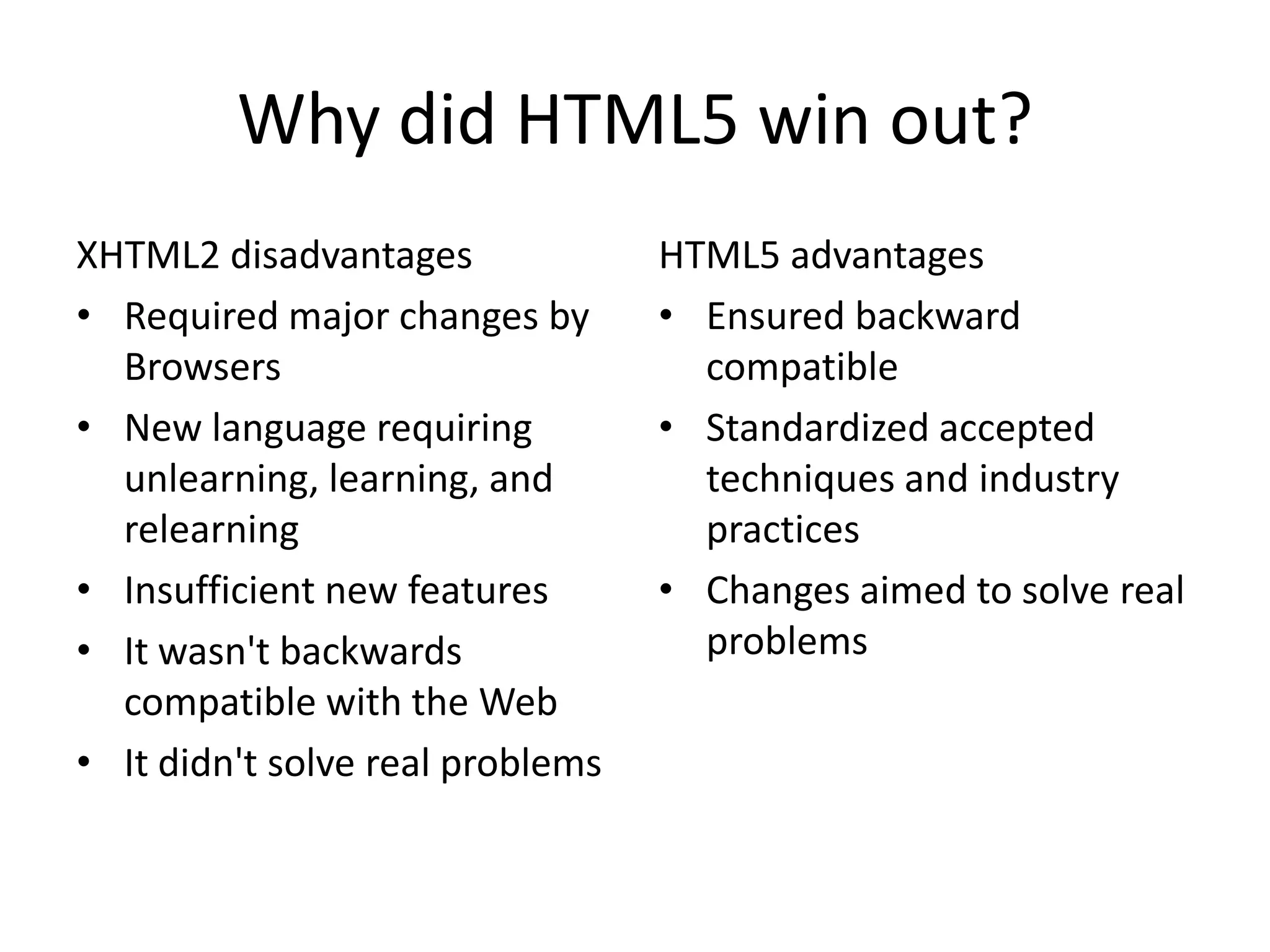 Why did HTML5 win out?
XHTML2 disadvantages              HTML5 advantages
• Required major changes by       • Ensured backward
  Browsers                          compatible
• New language requiring          • Standardized accepted
  unlearning, learning, and         techniques and industry
  relearning                        practices
• Insufficient new features       • Changes aimed to solve real
• It wasn't backwards               problems
  compatible with the Web
• It didn't solve real problems
 