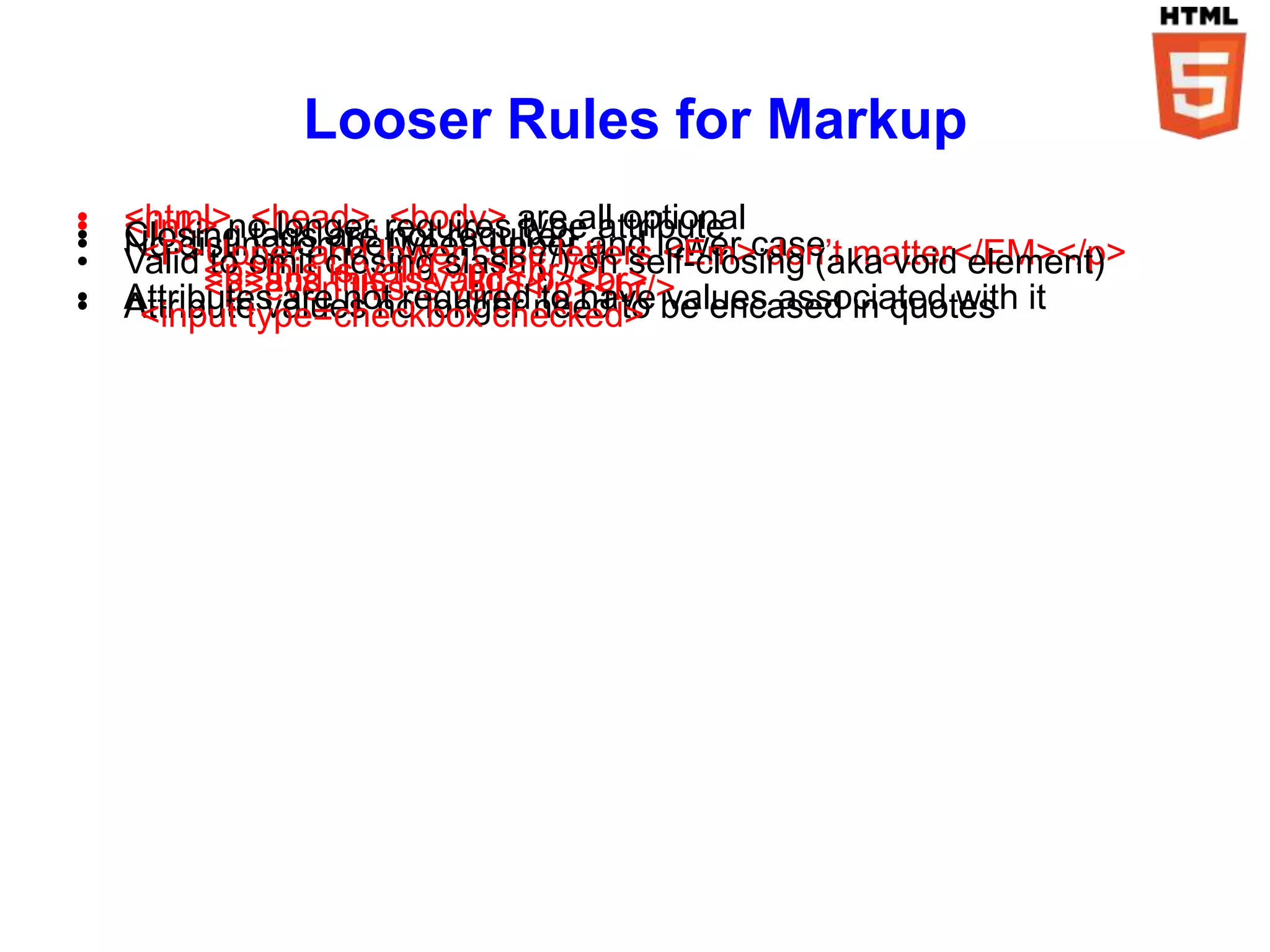 Looser Rules for Markup
•
•   <html>, <head>, requires are all optional
                      <body> type
    <link> no longer not required attribute
•
•   Closing tags are
    No distinction betweencase letters lower case matter</EM></p>
•    <P>Upper and lower upperon <Em> don’t
                                    and
    Valid <p>this closing slash (/)/> self-closing (aka void element)
          to omit is valid</p><br
          <p>and this is valid</p><br>
          <p>even this is valid</p><br/>
•
•   Attributes are not required need to be encased in quotes it
    Attribute values no longer to have values associated with
     <input type=checkbox checked>
 