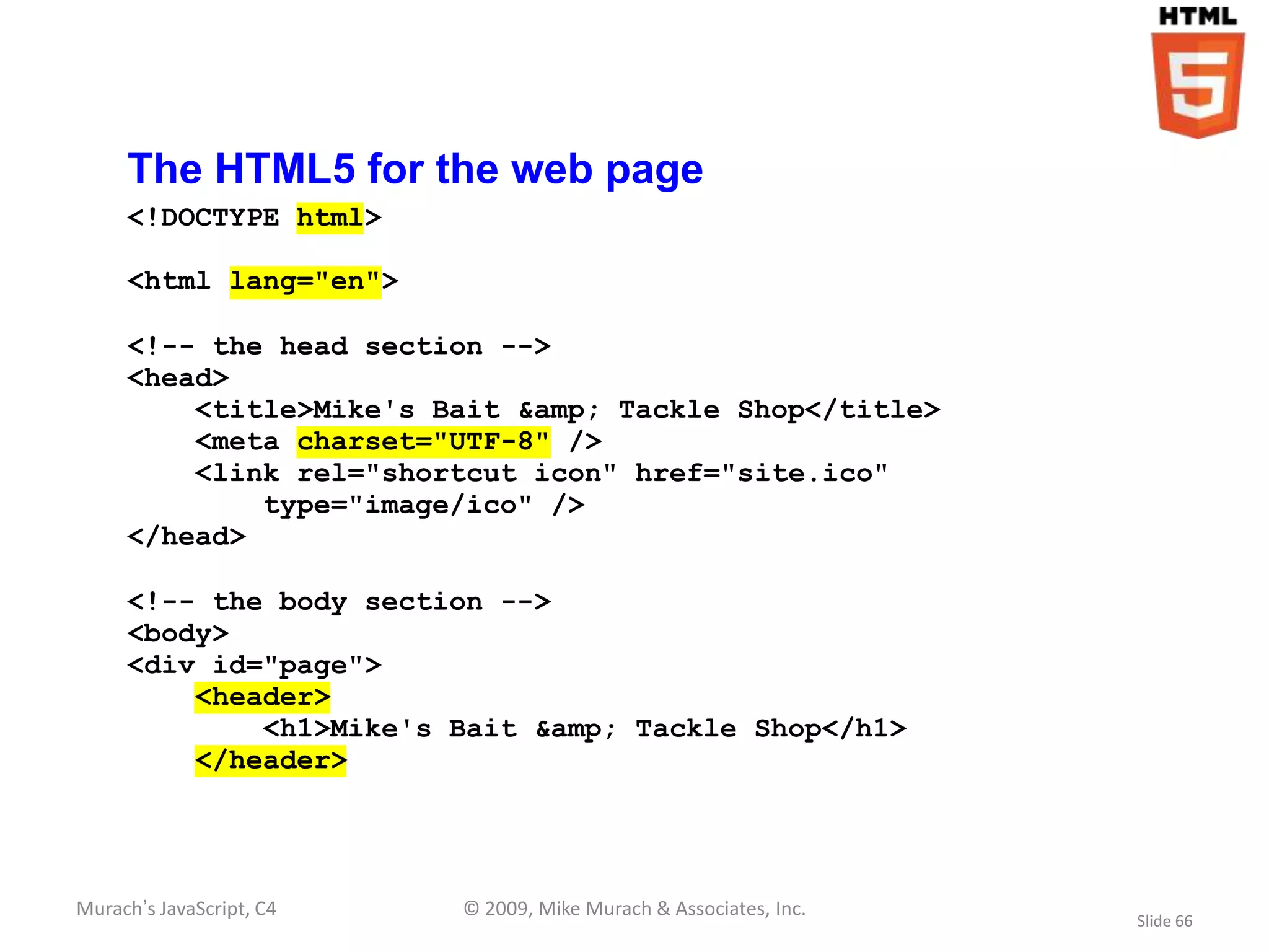 The HTML5 for the web page
     <!DOCTYPE html>

     <html lang="en">

     <!-- the head section -->
     <head>
         <title>Mike's Bait &amp; Tackle Shop</title>
         <meta charset="UTF-8" />
         <link rel="shortcut icon" href="site.ico"
             type="image/ico" />
     </head>

     <!-- the body section -->
     <body>
     <div id="page">
         <header>
             <h1>Mike's Bait &amp; Tackle Shop</h1>
         </header>




Murach’s JavaScript, C4   © 2009, Mike Murach & Associates, Inc.
                                                                   Slide 66
 
