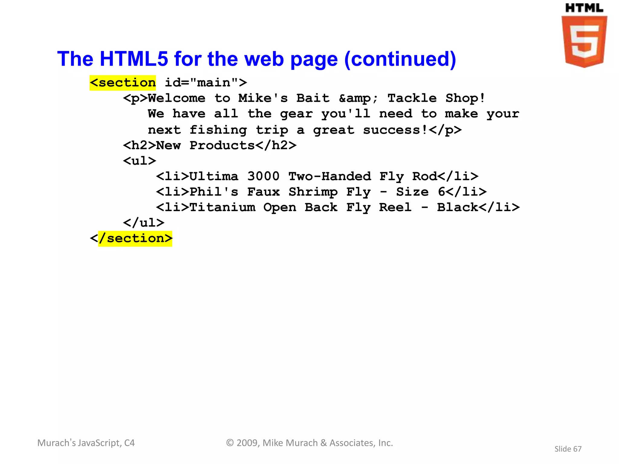 The HTML5 for the web page (continued)
            <section id="main">
                <p>Welcome to Mike's Bait &amp; Tackle Shop!
                   We have all the gear you'll need to make your
                   next fishing trip a great success!</p>
                <h2>New Products</h2>
                <ul>
                    <li>Ultima 3000 Two-Handed Fly Rod</li>
                    <li>Phil's Faux Shrimp Fly - Size 6</li>
                    <li>Titanium Open Back Fly Reel - Black</li>
                </ul>
            </section>




Murach’s JavaScript, C4     © 2009, Mike Murach & Associates, Inc.
                                                                     Slide 67
 