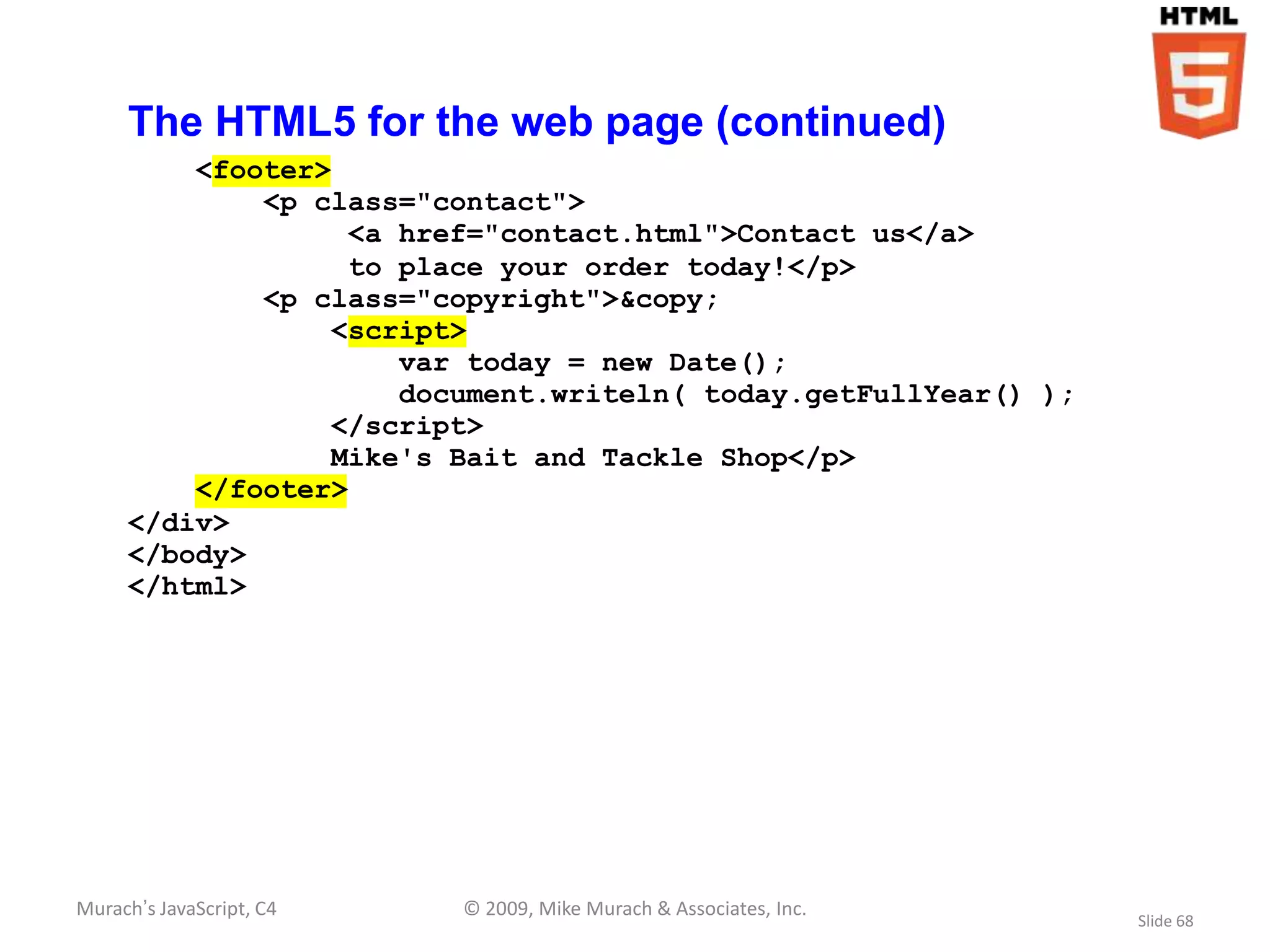 The HTML5 for the web page (continued)
         <footer>
             <p class="contact">
                   <a href="contact.html">Contact us</a>
                   to place your order today!</p>
             <p class="copyright">&copy;
                 <script>
                      var today = new Date();
                      document.writeln( today.getFullYear() );
                 </script>
                 Mike's Bait and Tackle Shop</p>
         </footer>
     </div>
     </body>
     </html>




Murach’s JavaScript, C4   © 2009, Mike Murach & Associates, Inc.
                                                                   Slide 68
 