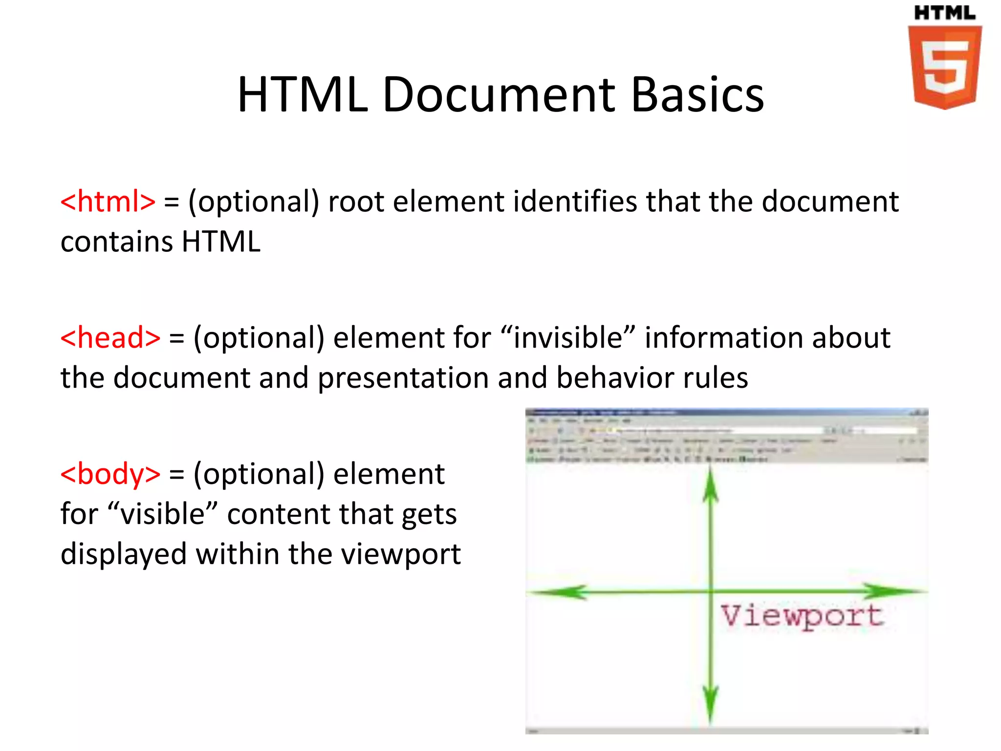 HTML Document Basics
<html> = (optional) root element identifies that the document
contains HTML

<head> = (optional) element for “invisible” information about
the document and presentation and behavior rules

<body> = (optional) element
for “visible” content that gets
displayed within the viewport
 