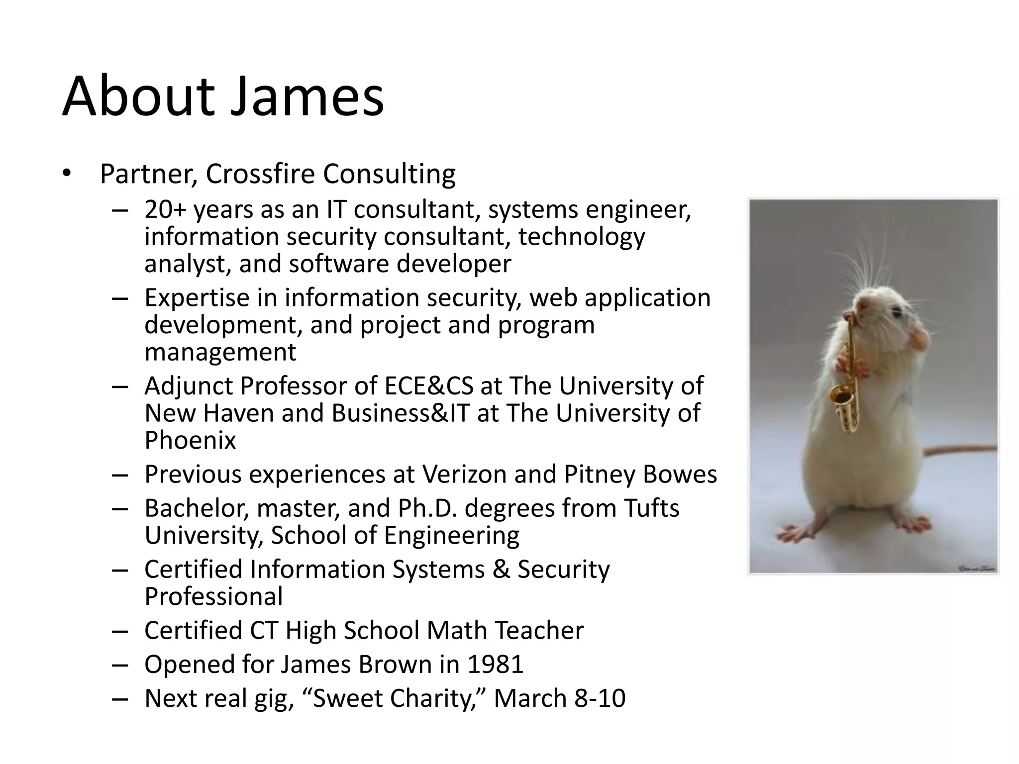 About James
• Partner, Crossfire Consulting
   – 20+ years as an IT consultant, systems engineer,
     information security consultant, technology
     analyst, and software developer
   – Expertise in information security, web application
     development, and project and program
     management
   – Adjunct Professor of ECE&CS at The University of
     New Haven and Business&IT at The University of
     Phoenix
   – Previous experiences at Verizon and Pitney Bowes
   – Bachelor, master, and Ph.D. degrees from Tufts
     University, School of Engineering
   – Certified Information Systems & Security
     Professional
   – Certified CT High School Math Teacher
   – Opened for James Brown in 1981
   – Next real gig, “Sweet Charity,” March 8-10
 