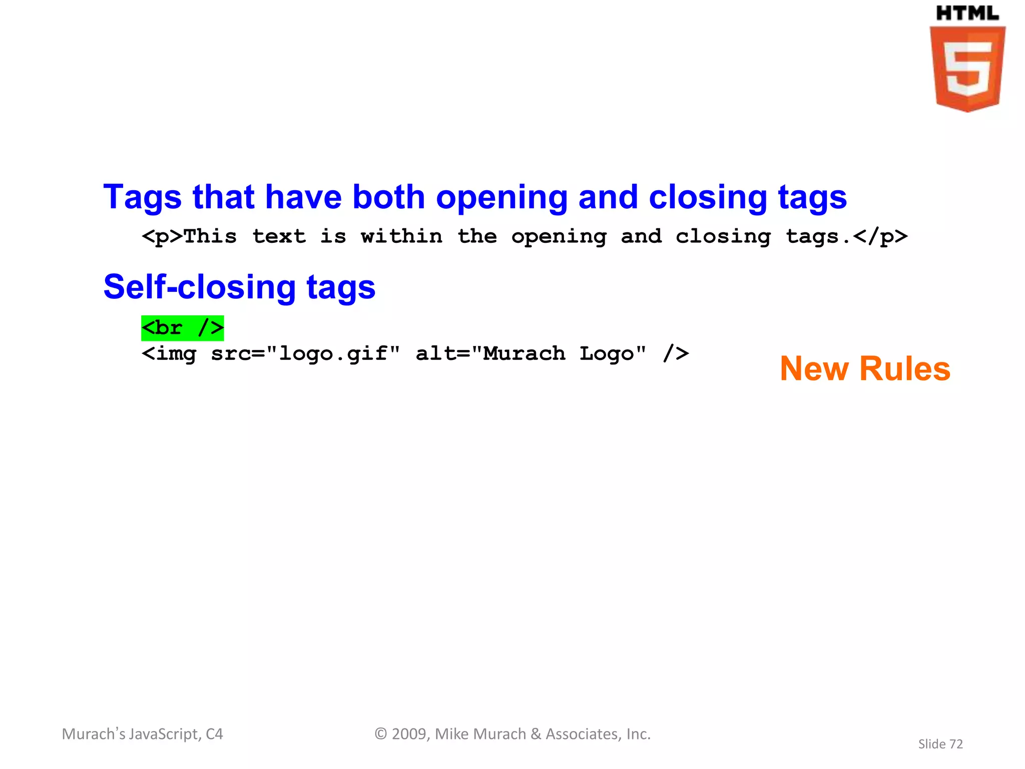 Tags that have both opening and closing tags
           <p>This text is within the opening and closing tags.</p>

     Self-closing tags
           <br />
           <img src="logo.gif" alt="Murach Logo" />
                                                                    New Rules




Murach’s JavaScript, C4    © 2009, Mike Murach & Associates, Inc.
                                                                           Slide 72
 
