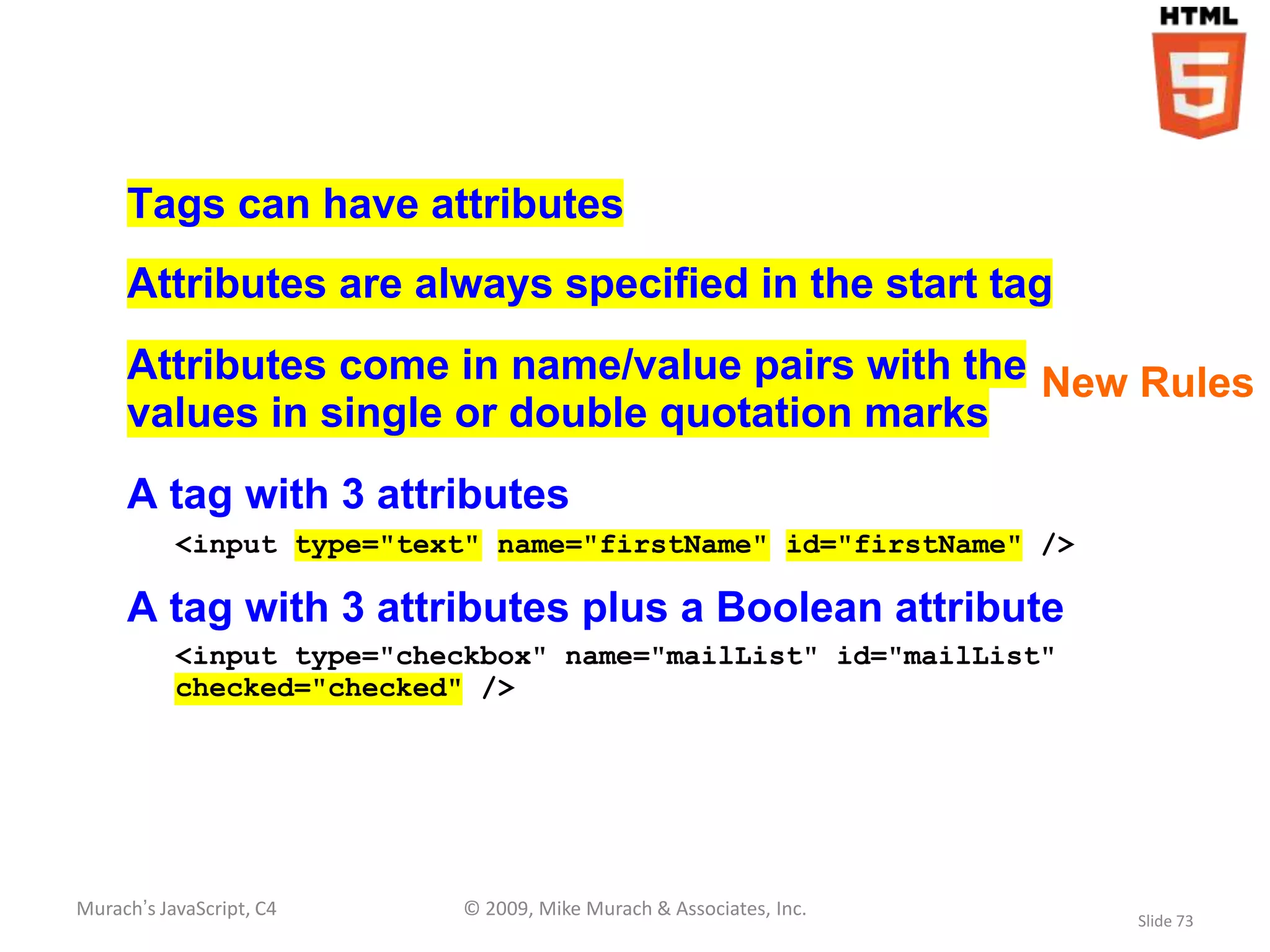 Tags can have attributes
     Attributes are always specified in the start tag
     Attributes come in name/value pairs with the New Rules
     values in single or double quotation marks
     A tag with 3 attributes
           <input type="text" name="firstName" id="firstName" />

     A tag with 3 attributes plus a Boolean attribute
           <input type="checkbox" name="mailList" id="mailList"
           checked="checked" />




Murach’s JavaScript, C4    © 2009, Mike Murach & Associates, Inc.
                                                                    Slide 73
 