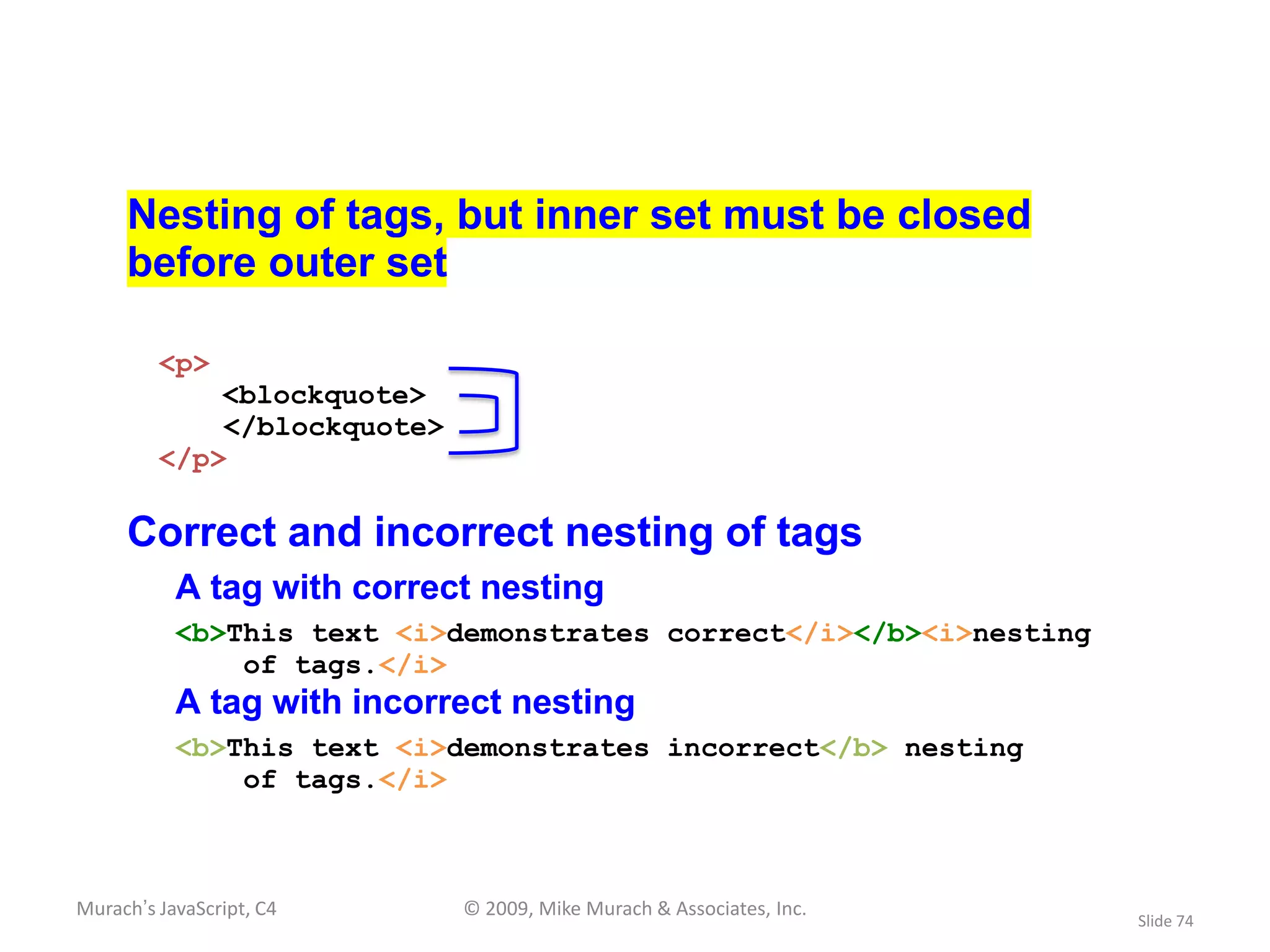Nesting of tags, but inner set must be closed
     before outer set

         <p>
             <blockquote>
             </blockquote>
         </p>

     Correct and incorrect nesting of tags
           A tag with correct nesting
           <b>This text <i>demonstrates correct</i></b><i>nesting
               of tags.</i>
           A tag with incorrect nesting
           <b>This text <i>demonstrates incorrect</b> nesting
               of tags.</i>



Murach’s JavaScript, C4      © 2009, Mike Murach & Associates, Inc.
                                                                      Slide 74
 