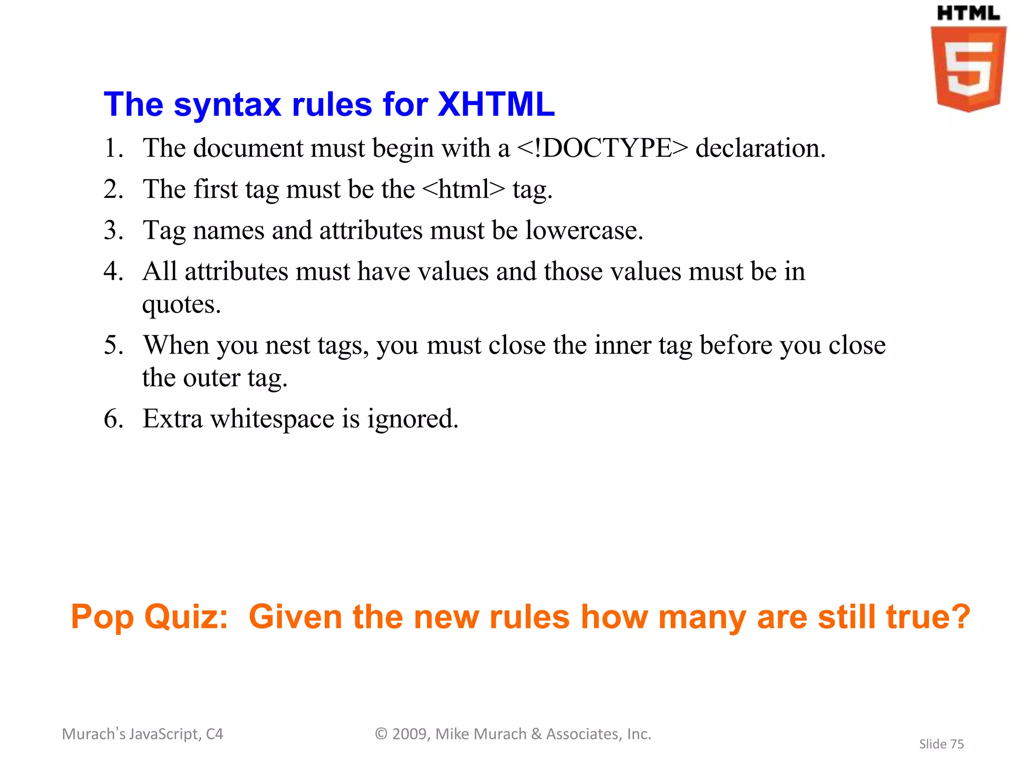 The syntax rules for XHTML
     1. The document must begin with a <!DOCTYPE> declaration.
     2. The first tag must be the <html> tag.
     3. Tag names and attributes must be lowercase.
     4. All attributes must have values and those values must be in
        quotes.
     5. When you nest tags, you must close the inner tag before you close
        the outer tag.
     6. Extra whitespace is ignored.




 Pop Quiz: Given the new rules how many are still true?


Murach’s JavaScript, C4     © 2009, Mike Murach & Associates, Inc.
                                                                            Slide 75
 