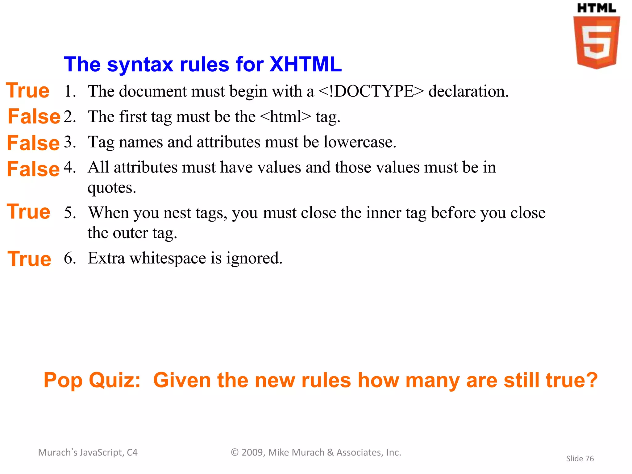 The syntax rules for XHTML
True 1.    The document must begin with a <!DOCTYPE> declaration.
False 2.   The first tag must be the <html> tag.
False 3.   Tag names and attributes must be lowercase.
False 4.   All attributes must have values and those values must be in
           quotes.
True    5. When you nest tags, you must close the inner tag before you close
           the outer tag.
True    6. Extra whitespace is ignored.




    Pop Quiz: Given the new rules how many are still true?


   Murach’s JavaScript, C4     © 2009, Mike Murach & Associates, Inc.
                                                                               Slide 76
 