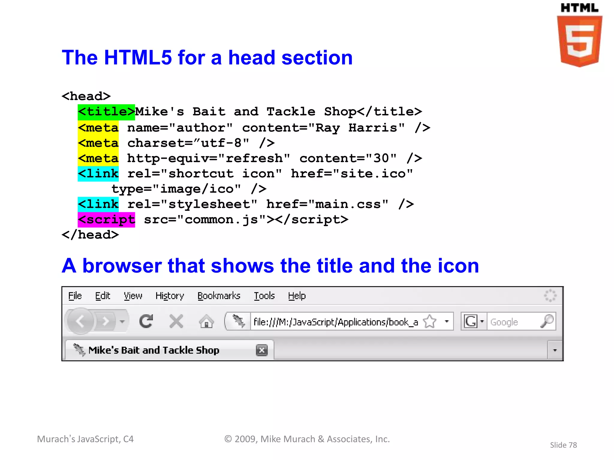 The HTML5 for a head section
     <head>
       <title>Mike's Bait and Tackle Shop</title>
       <meta name="author" content="Ray Harris" />
       <meta charset=”utf-8" />
       <meta http-equiv="refresh" content="30" />
       <link rel="shortcut icon" href="site.ico"
            type="image/ico" />
       <link rel="stylesheet" href="main.css" />
       <script src="common.js"></script>
     </head>

     A browser that shows the title and the icon




Murach’s JavaScript, C4   © 2009, Mike Murach & Associates, Inc.
                                                                   Slide 78
 