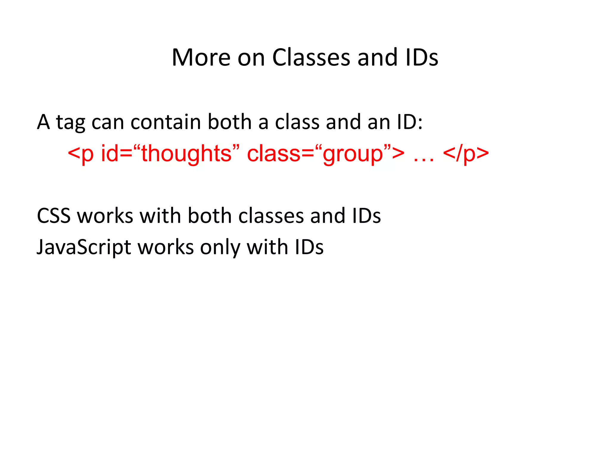 More on Classes and IDs

A tag can contain both a class and an ID:
   <p id=“thoughts” class=“group”> … </p>

CSS works with both classes and IDs
JavaScript works only with IDs
 