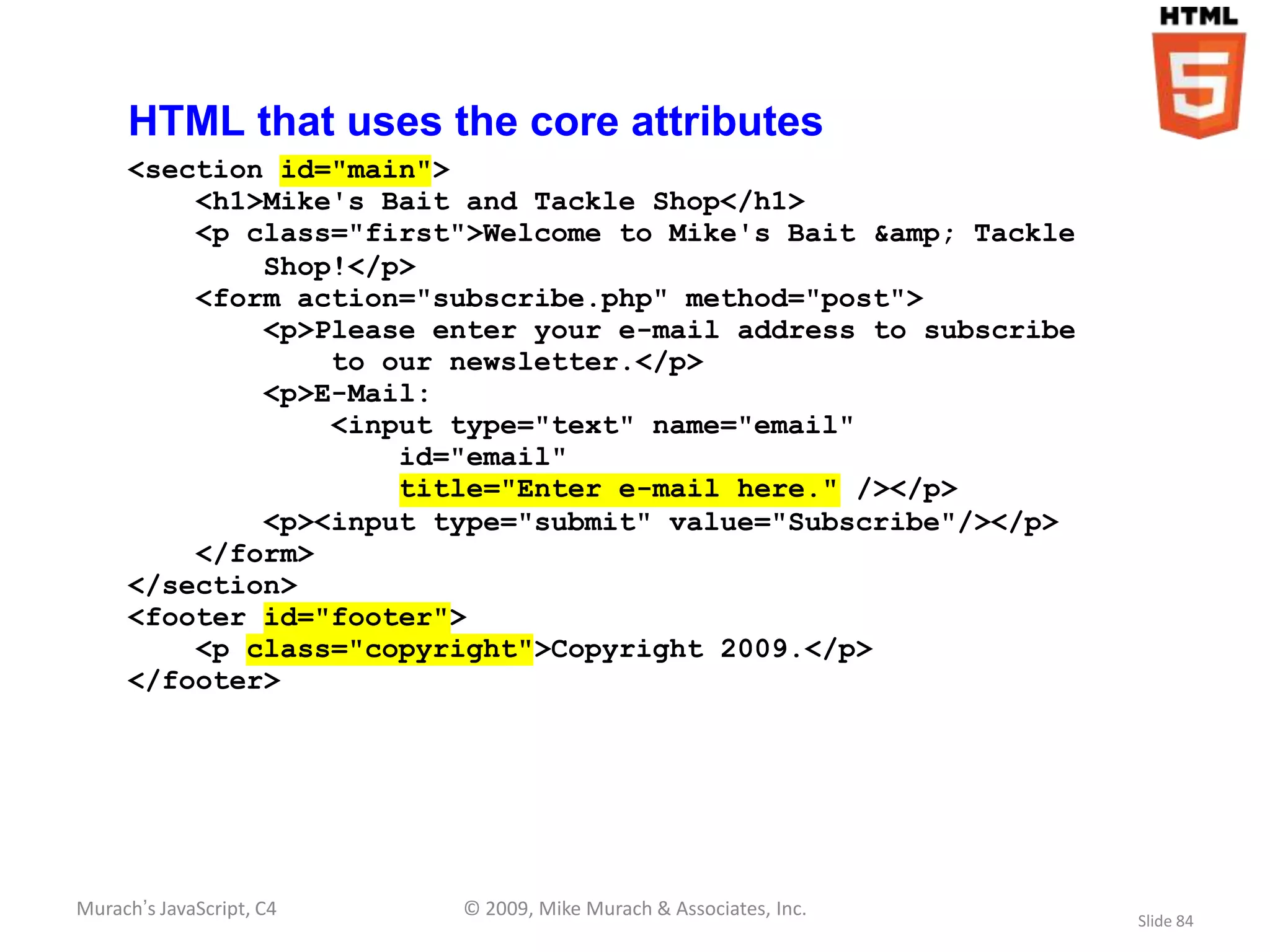HTML that uses the core attributes
     <section id="main">
         <h1>Mike's Bait and Tackle Shop</h1>
         <p class="first">Welcome to Mike's Bait &amp; Tackle
             Shop!</p>
         <form action="subscribe.php" method="post">
             <p>Please enter your e-mail address to subscribe
                 to our newsletter.</p>
             <p>E-Mail:
                 <input type="text" name="email"
                     id="email"
                     title="Enter e-mail here." /></p>
             <p><input type="submit" value="Subscribe"/></p>
         </form>
     </section>
     <footer id="footer">
         <p class="copyright">Copyright 2009.</p>
     </footer>




Murach’s JavaScript, C4   © 2009, Mike Murach & Associates, Inc.
                                                                   Slide 84
 