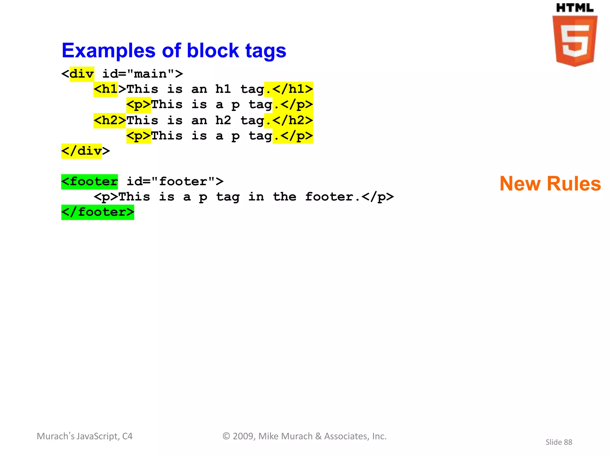 Examples of block tags
     <div id="main">
         <h1>This is      an   h1 tag.</h1>
             <p>This      is   a p tag.</p>
         <h2>This is      an   h2 tag.</h2>
             <p>This      is   a p tag.</p>
     </div>

     <footer id="footer">                                               New Rules
         <p>This is a p tag in the footer.</p>
     </footer>




Murach’s JavaScript, C4        © 2009, Mike Murach & Associates, Inc.
                                                                            Slide 88
 