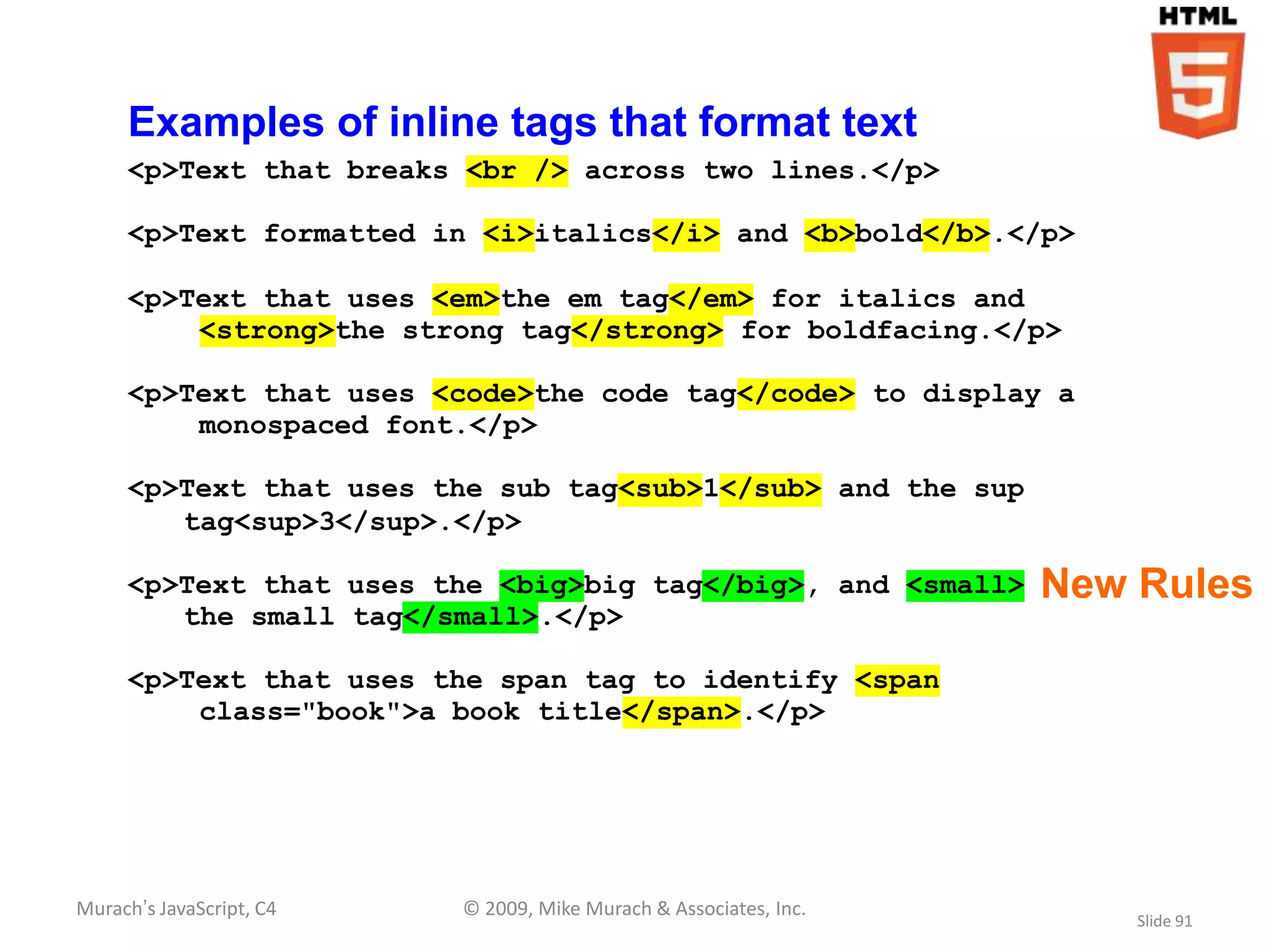 Examples of inline tags that format text
     <p>Text that breaks <br /> across two lines.</p>

     <p>Text formatted in <i>italics</i> and <b>bold</b>.</p>

     <p>Text that uses <em>the em tag</em> for italics and
         <strong>the strong tag</strong> for boldfacing.</p>

     <p>Text that uses <code>the code tag</code> to display a
         monospaced font.</p>

     <p>Text that uses the sub tag<sub>1</sub> and the sup
        tag<sup>3</sup>.</p>

     <p>Text that uses the <big>big tag</big>, and <small>         New Rules
        the small tag</small>.</p>

     <p>Text that uses the span tag to identify <span
         class="book">a book title</span>.</p>




Murach’s JavaScript, C4   © 2009, Mike Murach & Associates, Inc.
                                                                       Slide 91
 