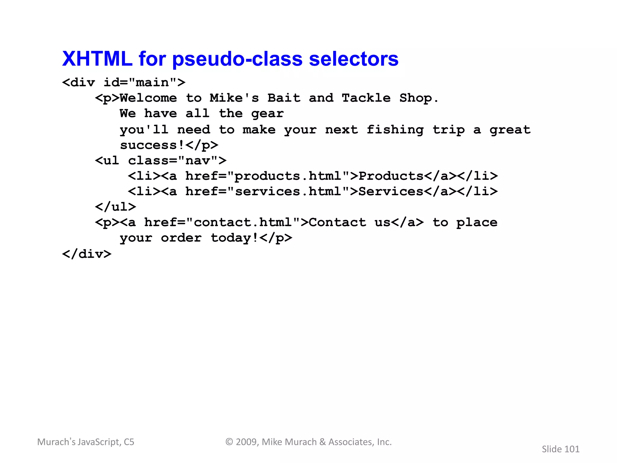 XHTML for pseudo-class selectors
     <div id="main">
         <p>Welcome to Mike's Bait and Tackle Shop.
            We have all the gear
            you'll need to make your next fishing trip a great
            success!</p>
         <ul class="nav">
             <li><a href="products.html">Products</a></li>
             <li><a href="services.html">Services</a></li>
         </ul>
         <p><a href="contact.html">Contact us</a> to place
            your order today!</p>
     </div>




Murach’s JavaScript, C5   © 2009, Mike Murach & Associates, Inc.
                                                                   Slide 101
 