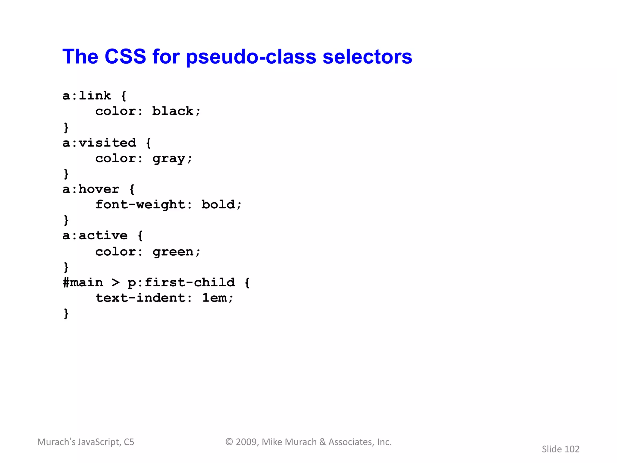 The CSS for pseudo-class selectors
     a:link {
         color: black;
     }
     a:visited {
         color: gray;
     }
     a:hover {
         font-weight: bold;
     }
     a:active {
         color: green;
     }
     #main > p:first-child {
         text-indent: 1em;
     }




Murach’s JavaScript, C5   © 2009, Mike Murach & Associates, Inc.
                                                                   Slide 102
 
