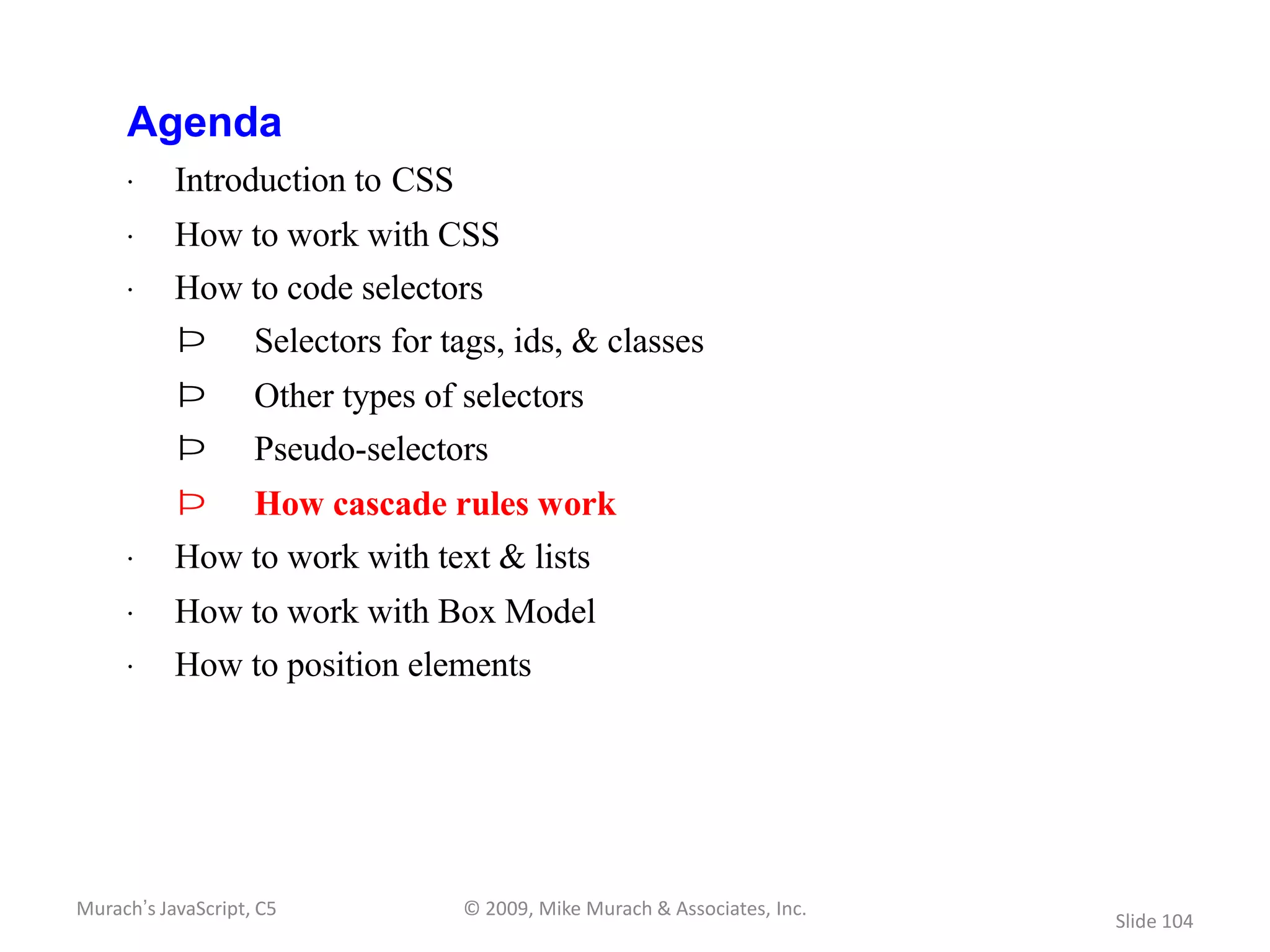 Agenda
     · Introduction to CSS
     · How to work with CSS
     · How to code selectors
           Þ        Selectors for tags, ids, & classes
           Þ        Other types of selectors
           Þ        Pseudo-selectors
           Þ        How cascade rules work
     · How to work with text & lists
     · How to work with Box Model
     · How to position elements




Murach’s JavaScript, C5            © 2009, Mike Murach & Associates, Inc.
                                                                            Slide 104
 