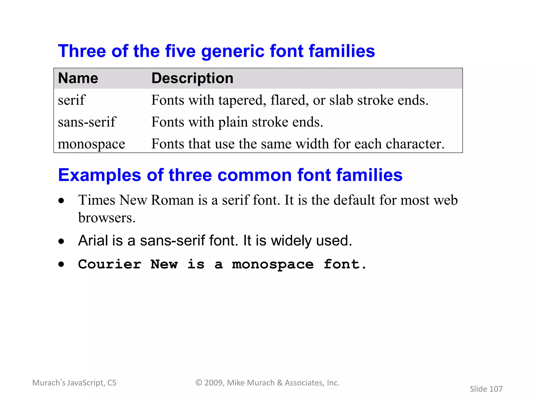 Three of the five generic font families
      Name                Description
      serif               Fonts with tapered, flared, or slab stroke ends.
      sans-serif          Fonts with plain stroke ends.
      monospace           Fonts that use the same width for each character.

      Examples of three common font families
            Times New Roman is a serif font. It is the default for most web
            browsers.
            Arial is a sans-serif font. It is widely used.
            Courier New is a monospace font.




Murach’s JavaScript, C5          © 2009, Mike Murach & Associates, Inc.
                                                                              Slide 107
 