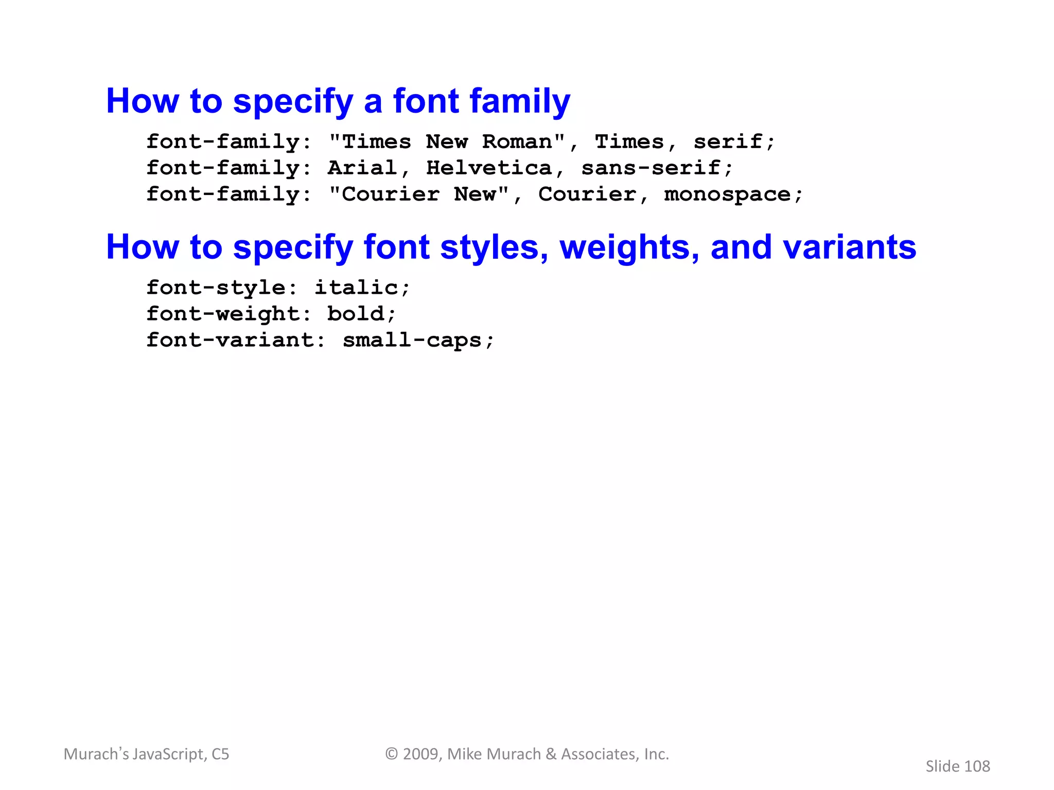 How to specify a font family
           font-family: "Times New Roman", Times, serif;
           font-family: Arial, Helvetica, sans-serif;
           font-family: "Courier New", Courier, monospace;

     How to specify font styles, weights, and variants
           font-style: italic;
           font-weight: bold;
           font-variant: small-caps;




Murach’s JavaScript, C5     © 2009, Mike Murach & Associates, Inc.
                                                                     Slide 108
 