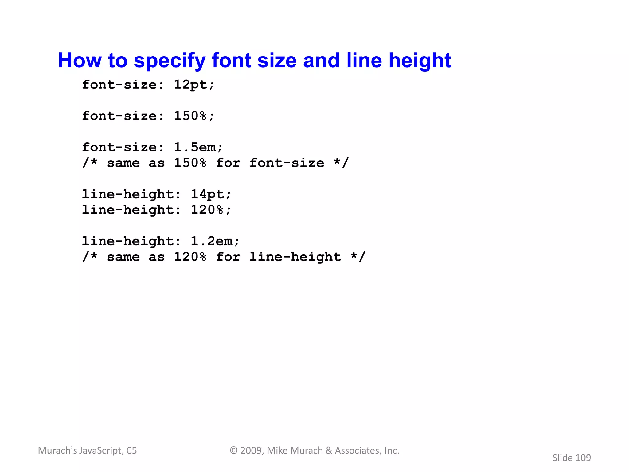 How to specify font size and line height
          font-size: 12pt;

          font-size: 150%;

          font-size: 1.5em;
          /* same as 150% for font-size */

          line-height: 14pt;
          line-height: 120%;

          line-height: 1.2em;
          /* same as 120% for line-height */




Murach’s JavaScript, C5      © 2009, Mike Murach & Associates, Inc.
                                                                      Slide 109
 