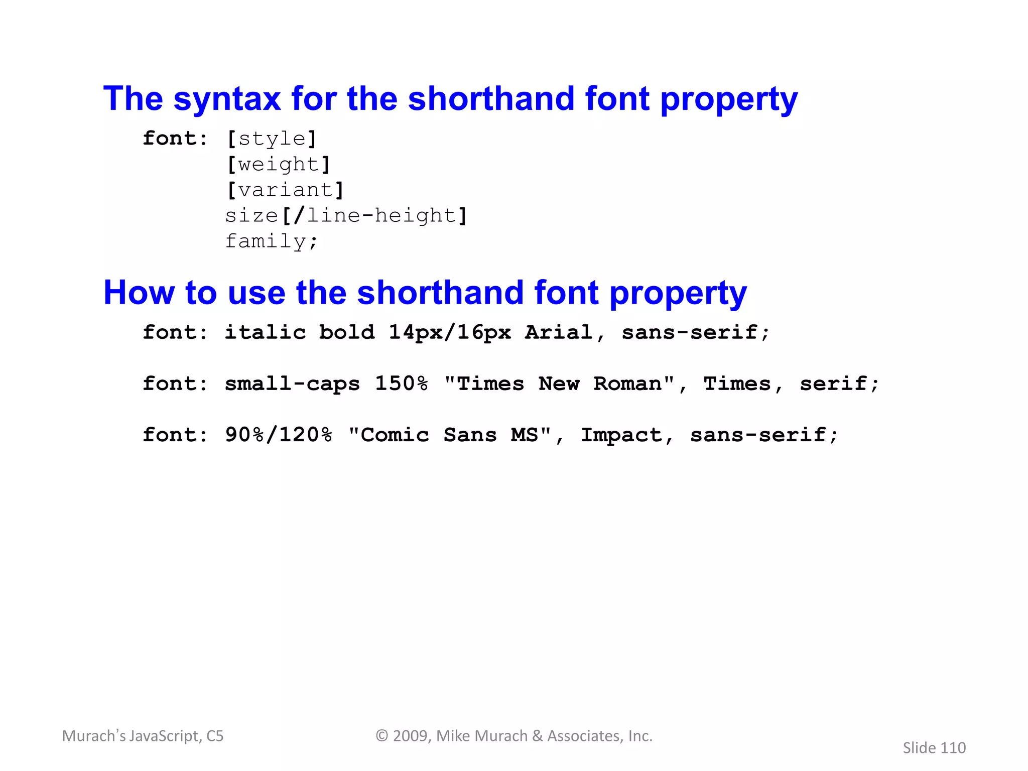 The syntax for the shorthand font property
           font: [style]
                 [weight]
                 [variant]
                 size[/line-height]
                 family;

     How to use the shorthand font property
           font: italic bold 14px/16px Arial, sans-serif;

           font: small-caps 150% "Times New Roman", Times, serif;

           font: 90%/120% "Comic Sans MS", Impact, sans-serif;




Murach’s JavaScript, C5     © 2009, Mike Murach & Associates, Inc.
                                                                     Slide 110
 