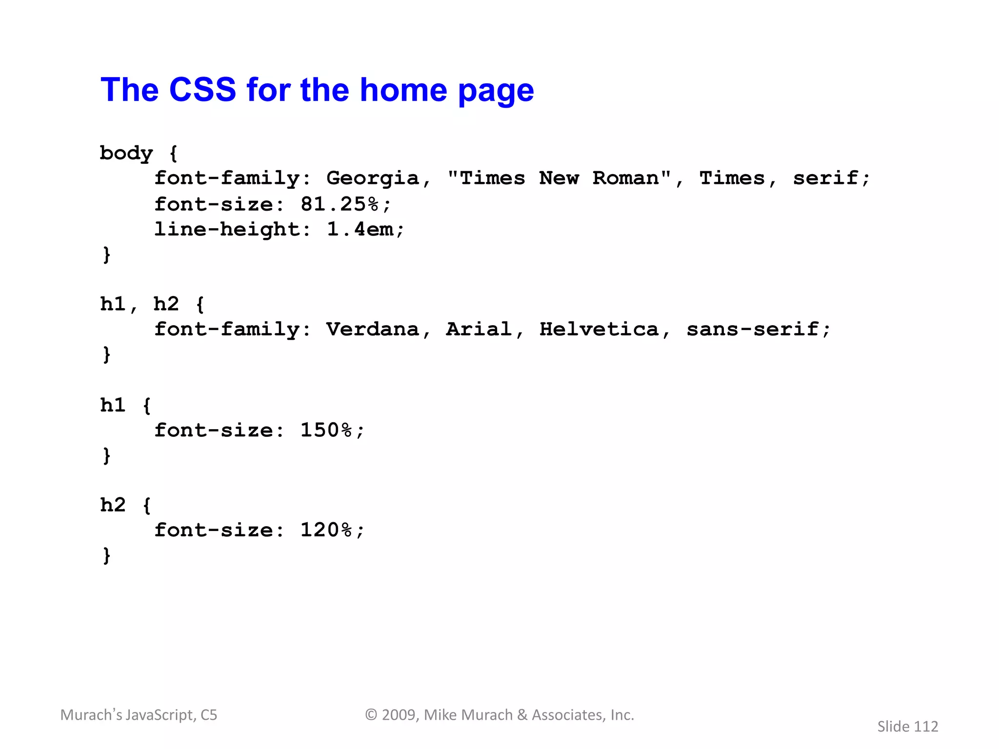 The CSS for the home page
     body {
         font-family: Georgia, "Times New Roman", Times, serif;
         font-size: 81.25%;
         line-height: 1.4em;
     }

     h1, h2 {
         font-family: Verdana, Arial, Helvetica, sans-serif;
     }

     h1 {
             font-size: 150%;
     }

     h2 {
             font-size: 120%;
     }




Murach’s JavaScript, C5     © 2009, Mike Murach & Associates, Inc.
                                                                     Slide 112
 