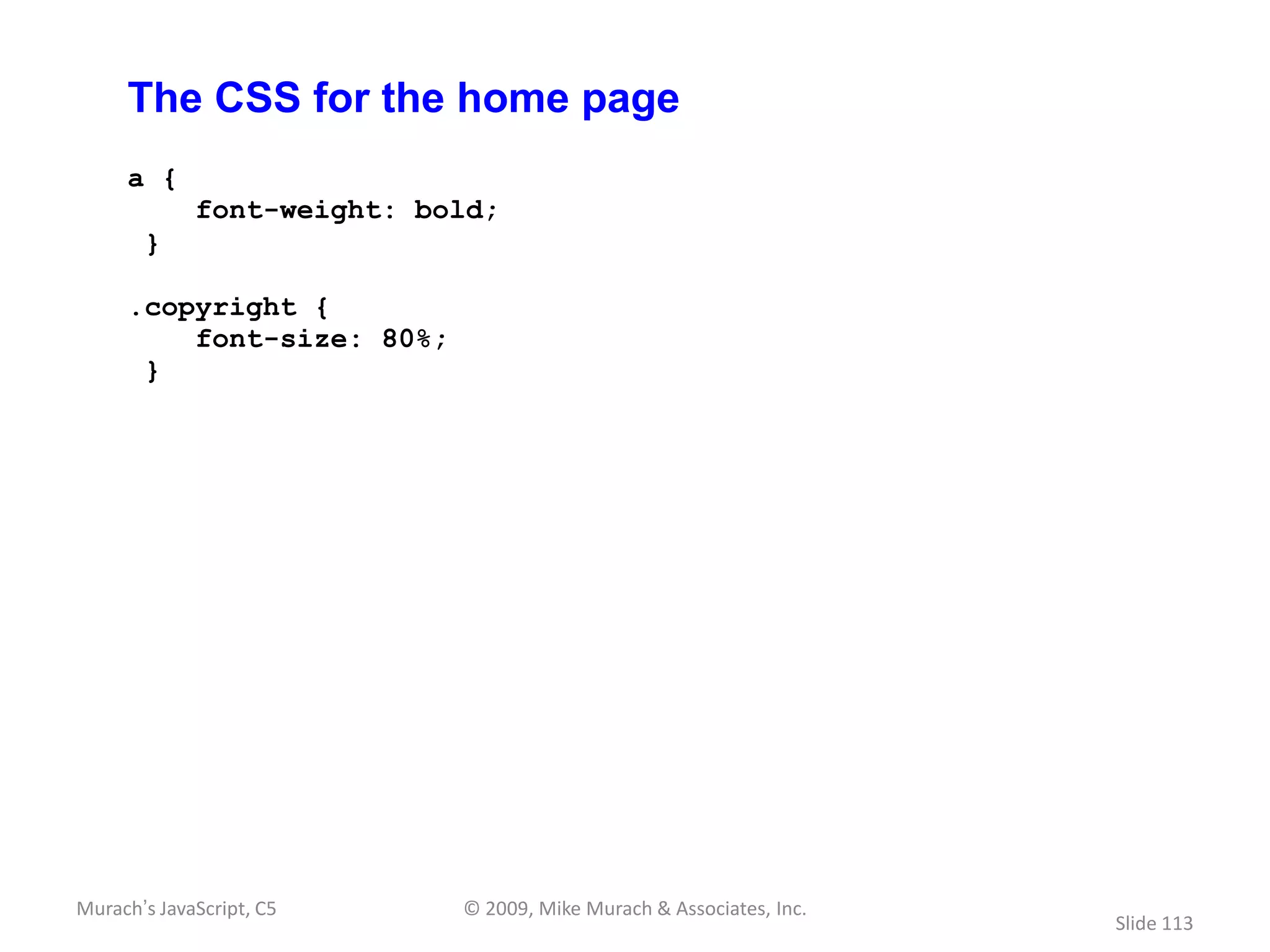 The CSS for the home page
     a {
             font-weight: bold;
       }

     .copyright {
         font-size: 80%;
      }




Murach’s JavaScript, C5     © 2009, Mike Murach & Associates, Inc.
                                                                     Slide 113
 