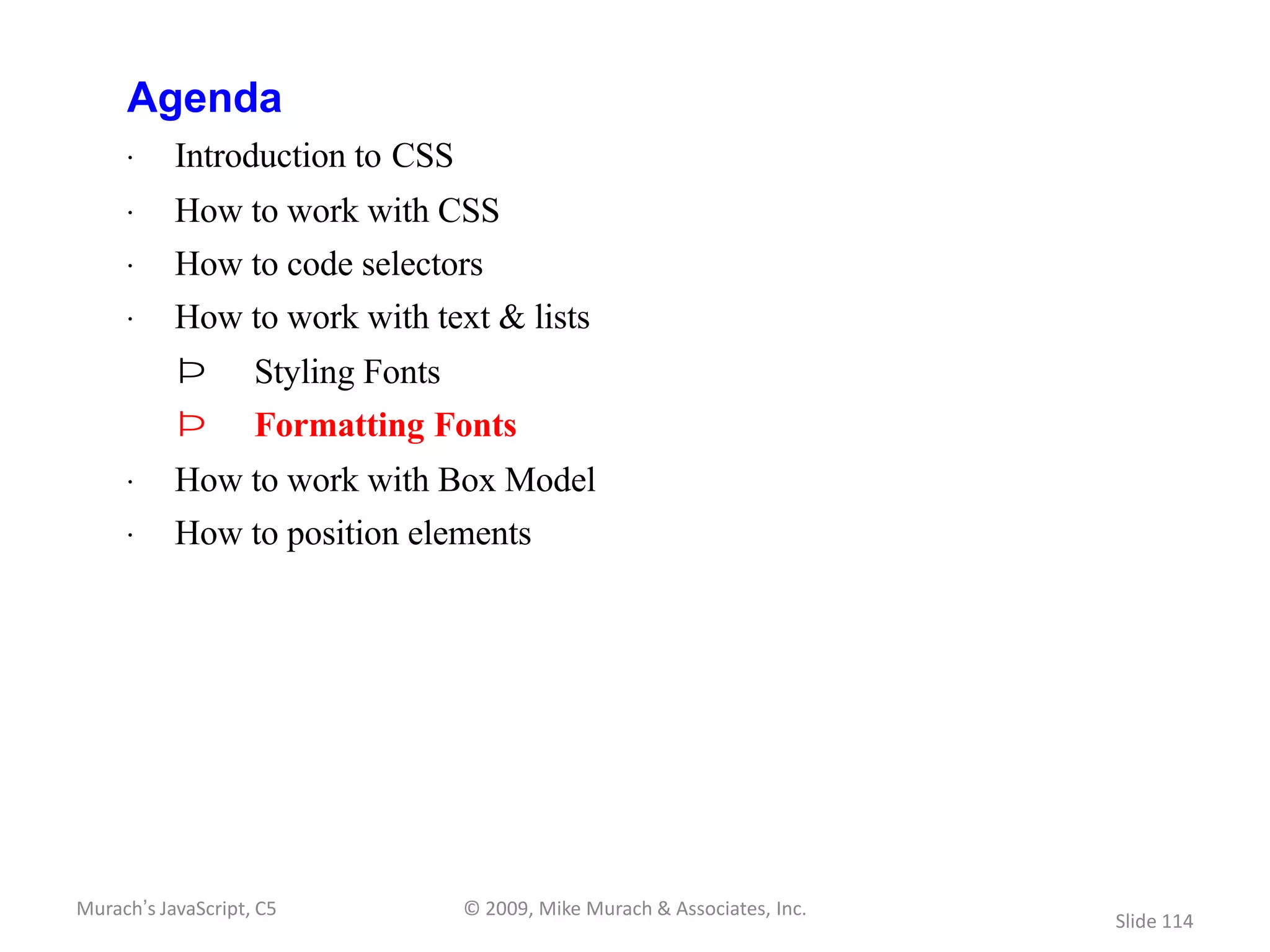 Agenda
     · Introduction to CSS
     · How to work with CSS
     · How to code selectors
     · How to work with text & lists
           Þ        Styling Fonts
           Þ        Formatting Fonts
     · How to work with Box Model
     · How to position elements




Murach’s JavaScript, C5             © 2009, Mike Murach & Associates, Inc.
                                                                             Slide 114
 