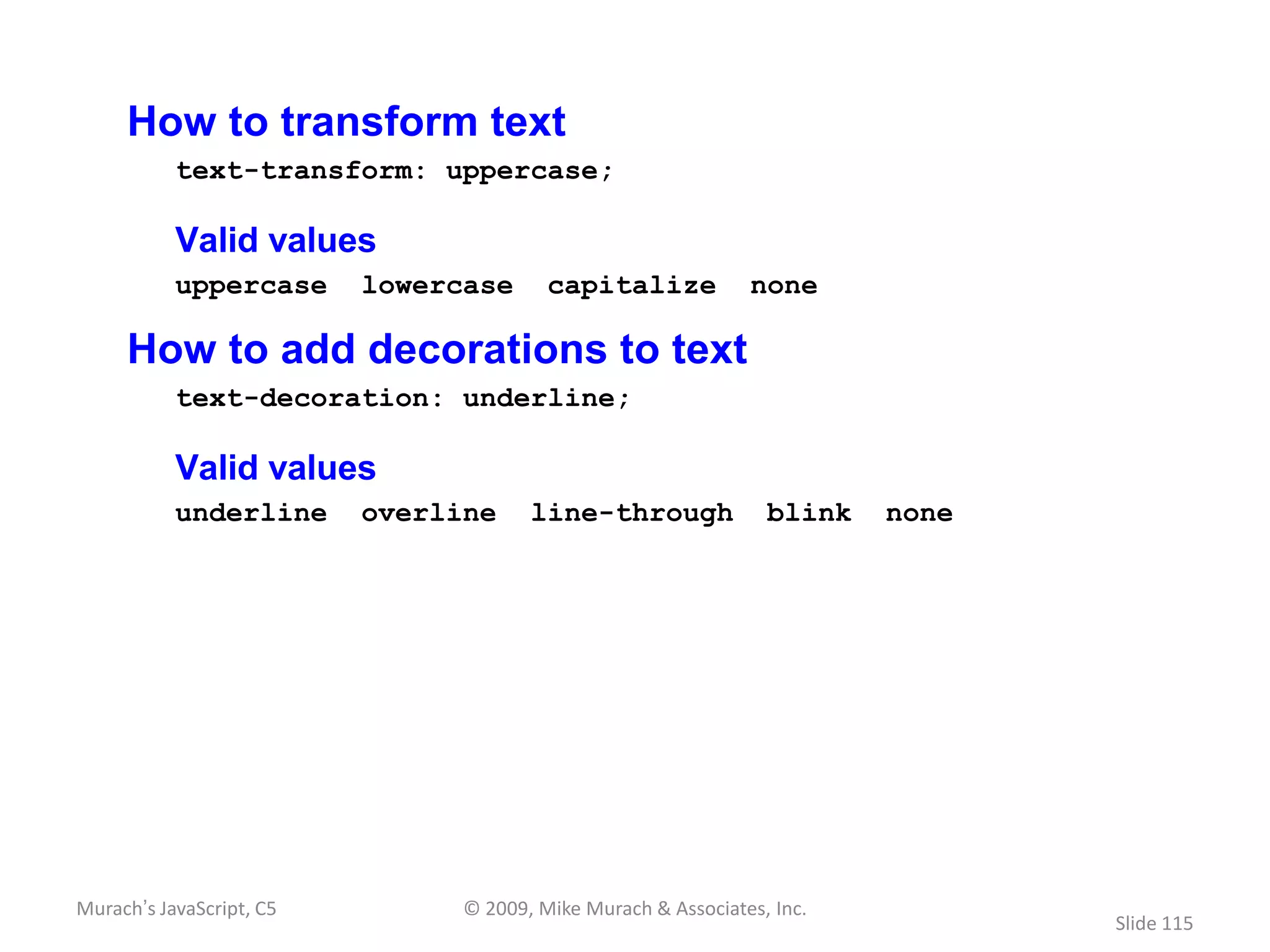 How to transform text
           text-transform: uppercase;

           Valid values
           uppercase      lowercase      capitalize            none

     How to add decorations to text
           text-decoration: underline;

           Valid values
           underline      overline     line-through              blink   none




Murach’s JavaScript, C5         © 2009, Mike Murach & Associates, Inc.
                                                                                Slide 115
 