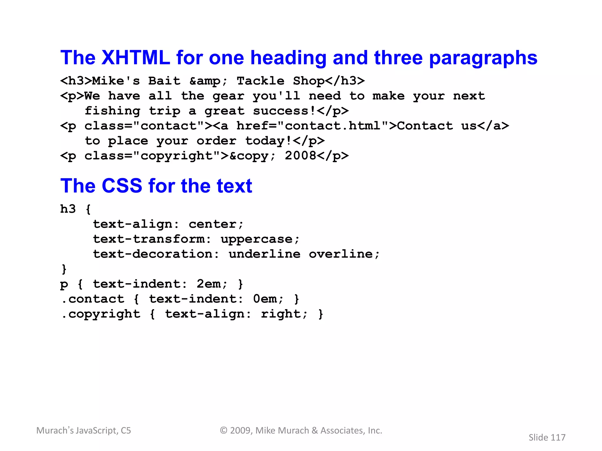 The XHTML for one heading and three paragraphs
     <h3>Mike's Bait &amp; Tackle Shop</h3>
     <p>We have all the gear you'll need to make your next
        fishing trip a great success!</p>
     <p class="contact"><a href="contact.html">Contact us</a>
        to place your order today!</p>
     <p class="copyright">&copy; 2008</p>

     The CSS for the text
     h3 {
             text-align: center;
             text-transform: uppercase;
             text-decoration: underline overline;
     }
     p { text-indent: 2em; }
     .contact { text-indent: 0em; }
     .copyright { text-align: right; }




Murach’s JavaScript, C5     © 2009, Mike Murach & Associates, Inc.
                                                                     Slide 117
 