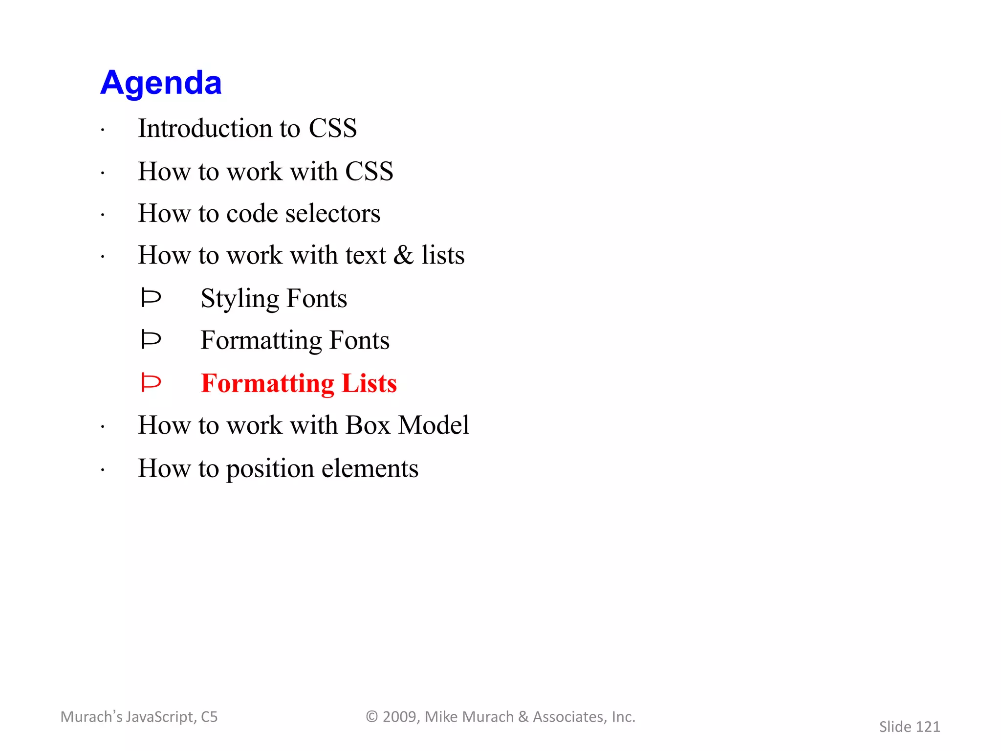 Agenda
     · Introduction to CSS
     · How to work with CSS
     · How to code selectors
     · How to work with text & lists
           Þ        Styling Fonts
           Þ        Formatting Fonts
           Þ        Formatting Lists
     · How to work with Box Model
     · How to position elements




Murach’s JavaScript, C5             © 2009, Mike Murach & Associates, Inc.
                                                                             Slide 121
 