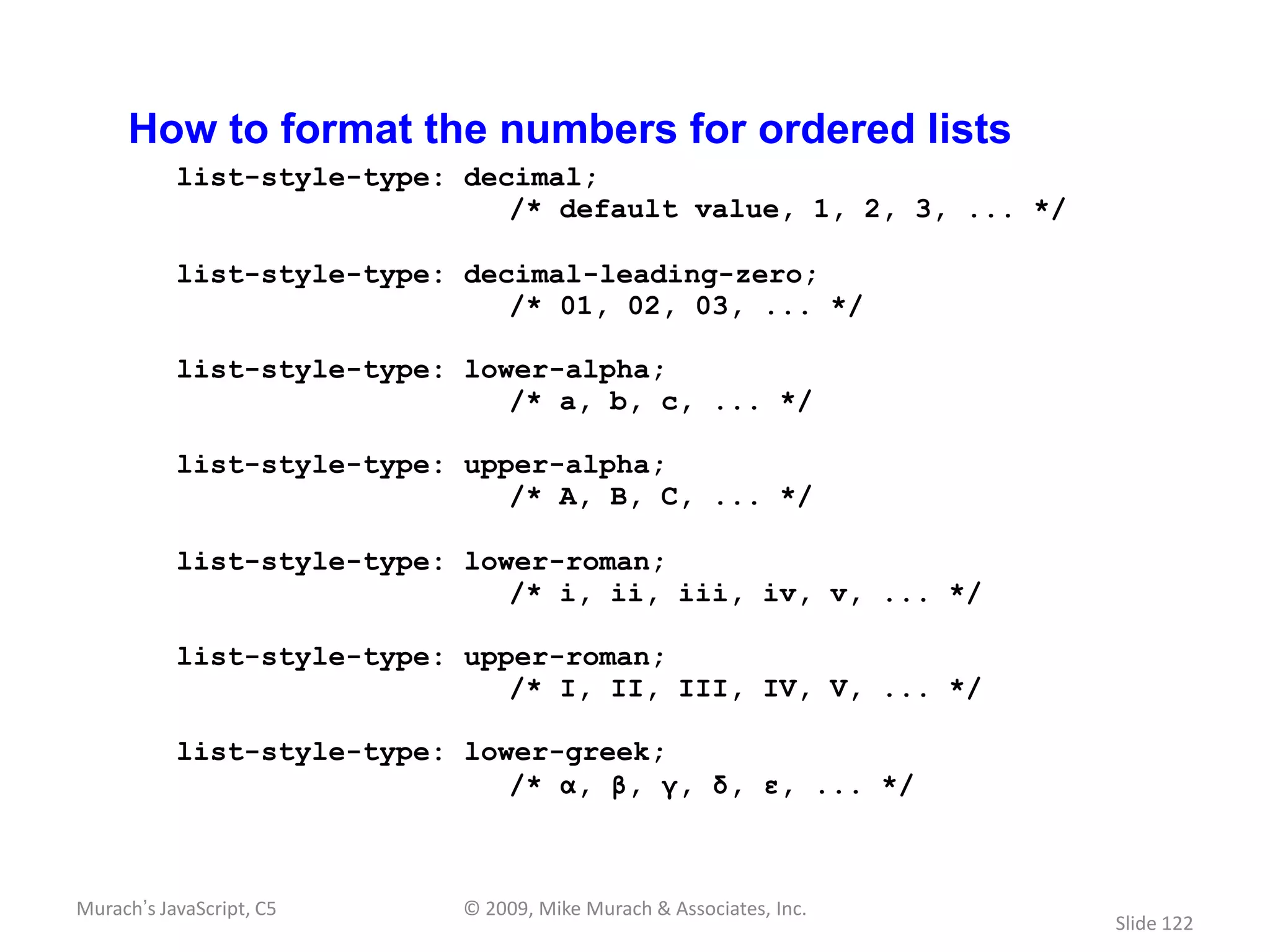 How to format the numbers for ordered lists
           list-style-type: decimal;
                               /* default value, 1, 2, 3, ... */

           list-style-type: decimal-leading-zero;
                               /* 01, 02, 03, ... */

           list-style-type: lower-alpha;
                               /* a, b, c, ... */

           list-style-type: upper-alpha;
                               /* A, B, C, ... */

           list-style-type: lower-roman;
                               /* i, ii, iii, iv, v, ... */

           list-style-type: upper-roman;
                               /* I, II, III, IV, V, ... */

           list-style-type: lower-greek;
                               /* α, β, γ, δ, ε, ... */



Murach’s JavaScript, C5     © 2009, Mike Murach & Associates, Inc.
                                                                     Slide 122
 