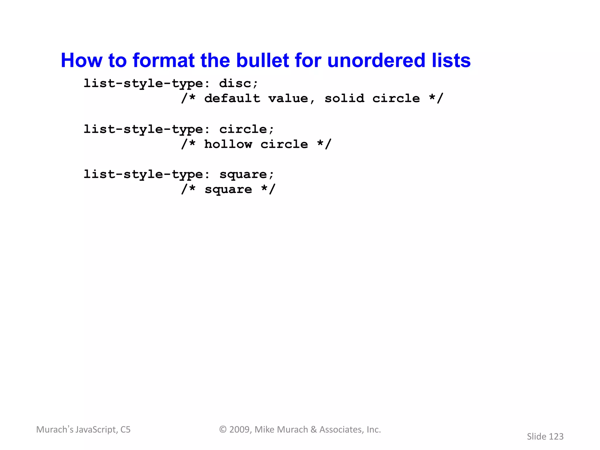 How to format the bullet for unordered lists
           list-style-type: disc;
                       /* default value, solid circle */

           list-style-type: circle;
                       /* hollow circle */

           list-style-type: square;
                       /* square */




Murach’s JavaScript, C5    © 2009, Mike Murach & Associates, Inc.
                                                                    Slide 123
 